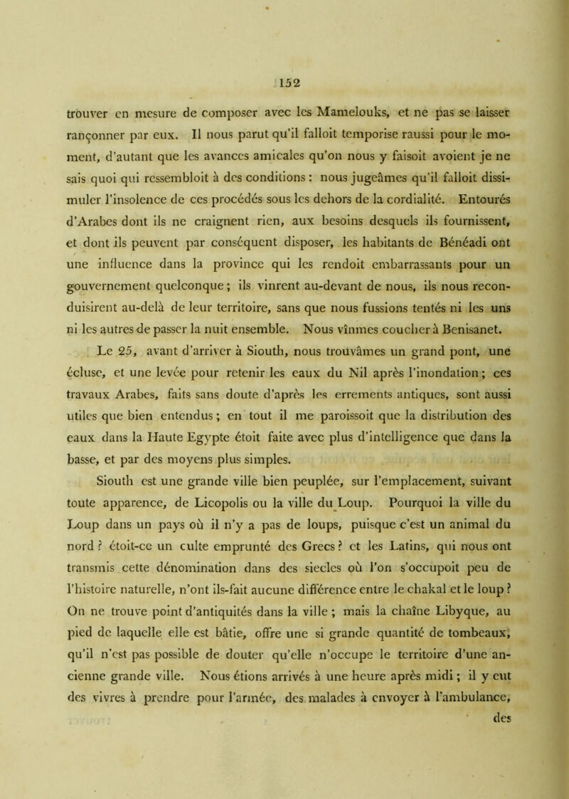 trouver en mesure de composer avec les Mamelouks, et ne pas se laisser rançonner par eux. Il nous parut qu’il falloit temporise raussi pour le mo- ment, d’autant que les avances amicales qu’on nous y faisoit avoient je ne sais quoi qui ressembloit à des conditions : nous jugeâmes qu’il falloit dissi- muler l’insolence de ces procédés sous les dehors de la cordialité. Entourés d’Arabes dont ils ne craignent rien, aux besoins desquels ils fournissent, et dont ils peuvent par conséquent disposer, les habitants de Bénéadi ont une influence dans la province qui les rendoit embarrassants pour un gouvernement quelconque ; ils vinrent au-devant de nous, ils nous recon- duisirent au-delà de leur territoire, sans que nous fussions tentés ni les uns ni les autres de passer la nuit ensemble. Nous vînmes coucher à Benisanet. Le 25, avant d’arriver à Siouth, nous trouvâmes un grand pont, une écluse, et une levée pour retenir les eaux du Nil après l’inondation ; ces travaux Arabes, faits sans doute d’après les errements antiques, sont aussi utiles que bien entendus ; en tout il me paroissoit que la distribution des eaux dans la Haute Egypte étoit faite avec plus d’intelligence que dans la basse, et par des moyens plus simples. Siouth est une grande ville bien peuplée, sur l’emplacement, suivant toute apparence, de Licopolis ou la ville du Loup. Pourquoi la ville du Loup dans un pays où il n’y a pas de loups, puisque c’est un animal du nord ? étoit-ce un culte emprunté des Grecs ? et les Latins, qui nous ont transmis cette dénomination dans des siècles où l’on s’occupoit peu de l’histoire naturelle, n’ont ils-fait aucune différence entre le chakal et le loup ? On ne trouve point d’antiquités dans la ville ; mais la chaîne Libyque, au pied de laquelle elle est bâtie, offre une si grande quantité de tombeaux, qu’il n’est pas possible de douter qu’elle n’occupe le territoire d’une an- cienne grande ville. Nous étions arrivés à une heure après midi ; il y eut des vivres à prendre pour l’armée, des malades à envoyer à l’ambulance, des