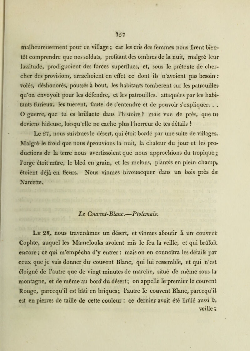 malheureusement pour ce village ; car les cris des femmes nous firent bien- tôt comprendre que nos soldats, profitant des ombres de la nuit, malgré leur lassitude, prodiguoient des forces superflues, et, sous le prétexte de cher- cher des provisions, arrachoient en effet ce dont ils n’avoient pas besoin : volés, déshonorés, poussés à bout, les habitants tombèrent sur les patrouilles qu’on envoyoit pour les défendre, et les patrouilles, attaquées par les habi- tants furieux, les tuerent, faute de s’entendre et de pouvoir s’expliquer. ► . O guerre, que tu es brillante dans l’histoire !’ mais vue de près, que tu deviens hideuse, lorsqu’elle ne cache plus l’horreur de tes détails ! Le 27, nous suivîmes le désert, qui étoit bordé par une suite de villages. Malgré le froid que noirs éprouvions la nuit, la chaleur du jour et les pro- ductions de la terre nous avertissoient que nous approchions du tropique ; l’orge étoit mûre, le bled en grain, et les melons, plantés en plein champ* étoient déjà en fleurs. Nous vînmes bivouacquer dans un bois près de Narcette. Le Couvent-Blanc.—Ptolémaïs Le 28, nous traversâmes un désert, et vînmes aboutir à un couvent Cophte, auquel les Mamelouks avoient mis le feu la veille, et qui brûloît encore ; ce qui m’empêcha d’y entrer : mais on en connoîtra les détails par ceux que je vais donner du couvent Blanc, qui lui ressemble, et qui n’èst éloigné de l’autre que de vingt minutes de marche, situé de même sous la- montagne, et de même au bord du désert ; on appelle le premier le couvent Rouge, pareequ’il est bâti en briques; l’autre le couvent Blanc, pareequ’il est en pierres de taille de cette couleur : ce dernier avoit été brûlé aussi la veille i