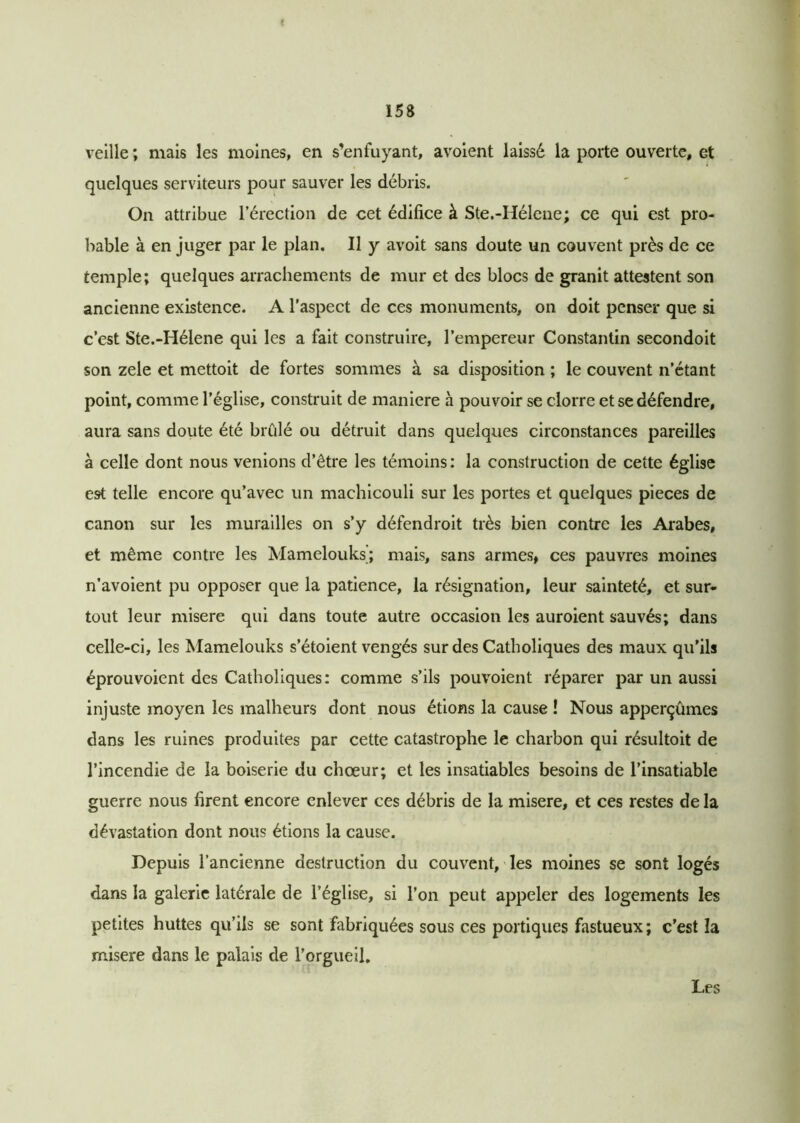 veille ; mais les moines, en s’enfuyant, avoient laissé la porte ouverte, et quelques serviteurs pour sauver les débris. On attribue l’érection de cet édifice à Ste.-Hélene; ce qui est pro- bable à en juger par le plan. Il y avoit sans doute un couvent près de ce temple; quelques arrachements de mur et des blocs de granit attestent son ancienne existence. A l’aspect de ces monuments, on doit penser que si c’est Ste.-Hélene qui les a fait construire, l’empereur Constantin secondoit son zele et mettoit de fortes sommes à sa disposition ; le couvent n’étant point, comme l’église, construit de maniéré à pouvoir se clorre et se défendre, aura sans doute été brûlé ou détruit dans quelques circonstances pareilles à celle dont nous venions d’être les témoins: la construction de cette église est telle encore qu’avec un machicouli sur les portes et quelques pièces de canon sur les murailles on s’y défendroit très bien contre les Arabes, et même contre les Mamelouks; mais, sans armes, ces pauvres moines n’avoient pu opposer que la patience, la résignation, leur sainteté, et sur- tout leur misere qui dans toute autre occasion les auroient sauvés; dans celle-ci, les Mamelouks s’étoient vengés sur des Catholiques des maux qu’ils éprouvoient des Catholiques: comme s’ils pouvoient réparer par un aussi injuste moyen les malheurs dont nous étions la cause ! Nous apperçûmes dans les ruines produites par cette catastrophe le charbon qui résultoit de l’incendie de la boiserie du chœur; et les insatiables besoins de l’insatiable guerre nous firent encore enlever ces débris de la misere, et ces restes de la dévastation dont nous étions la cause. Depuis l’ancienne destruction du couvent, les moines se sont logés dans la galerie latérale de l’église, si l’on peut appeler des logements les petites huttes qu’ils se sont fabriquées sous ces portiques fastueux ; c’est la misere dans le palais de l’orgueil.