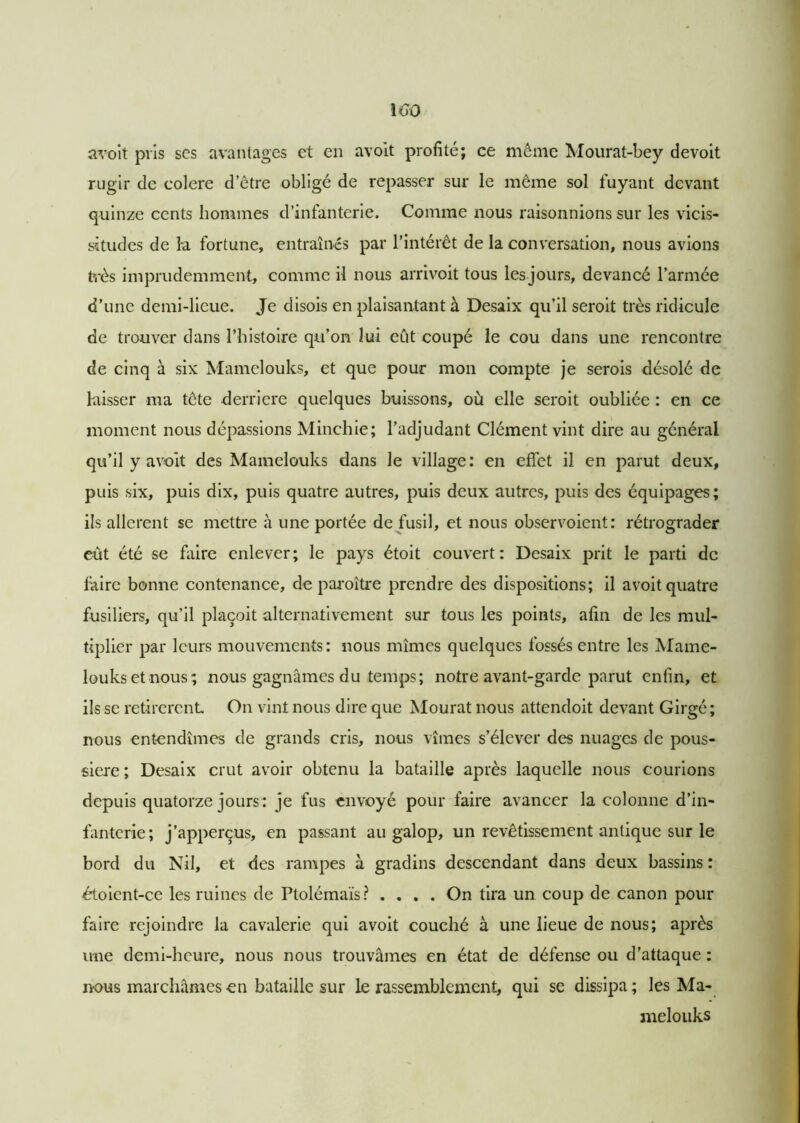 avoit pris scs avantages et en avoit profité; ce même Mourat-bey devoit rugir de colere d’être obligé de repasser sur le même sol fuyant devant quinze cents hommes d’infanterie. Comme nous raisonnions sur les vicis- situdes de la fortune, entraînés par l’intérêt de la conversation, nous avions très imprudemment, comme il nous arrivoit tous les jours, devancé l’armée d’une demi-lieue. Je disois en plaisantant à Desaix qu’il seroit très ridicule de trouver dans l’histoire qu’on lui eût coupé le cou dans une rencontre de cinq à six Mamelouks, et que pour mon compte je serois désolé de laisser ma tcte derrière quelques buissons, où elle seroit oubliée : en ce moment nous dépassions Minchie; l’adjudant Clément vint dire au général qu’il y avoit des Mamelouks dans le village : en effet il en parut deux, puis six, puis dix, puis quatre autres, puis deux autres, puis des équipages; ils allèrent se mettre à une portée de fusil, et nous observoient: rétrograder eût été se faire enlever; le pays étoit couvert: Desaix prit le parti de faire bonne contenance, de paroître prendre des dispositions; il avoit quatre fusiliers, qu’il plaçoit alternativement sur tous les points, afin de les mul- tiplier par leurs mouvements: nous mîmes quelques fossés entre les Mame- louks et nous; nous gagnâmes du temps; notre avant-garde parut enfin, et ils se retirèrent On vint nous dire que Mourat nous attendoit devant Girgé; nous entendîmes de grands cris, nous vîmes s’élever des nuages de pous- sière ; Desaix crut avoir obtenu la bataille après laquelle nous courions depuis quatorze jours : je fus envoyé pour faire avancer la colonne d’in- fanterie; j’apperçus, en passant au galop, un revêtissement antique sur le bord du Nil, et des rampes à gradins descendant dans deux bassins : étoicnt-ce les ruines de Ptolémaïs? .... On tira un coup de canon pour faire rejoindre la cavalerie qui avoit couché à une lieue de nous; après une demi-heure, nous nous trouvâmes en état de défense ou d’attaque : nous marchâmes en bataille sur le rassemblement, qui se dissipa; les Ma- melouks