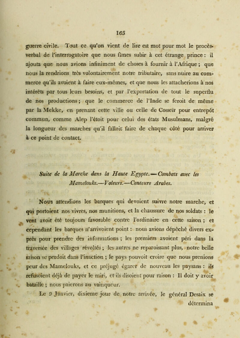 guerre civile. Tout ce qu’on vient de lire est mot pour mot le procès- verbal de rinterrogatoire que nous limes subir à cet étrange prince : il ajouta que nous avions infiniment de choses à fournir à l’Afrique ; que nous la rendrions très volontairement notre tributaire, sans nuire au com- merce qu’ils a voient à faire eux-mêmes, et que nous les attacherions à nos intérêts par tous leurs besoins, et par l’exportation de tout le superflu de nos productions ; que le commerce de l’Inde se feroit de même par la Mekke, en prenant cette ville ou celle de Cosseïr pour entrepôt commun, comme Alep l’étoit pour celui des états Musulmans, malgré la longueur des marches qu’il falloit faire de chaque côté pour arriver à ce point de contact. Suite de la Marche dans la Haute Egypte. — Combats avec les Mam elonks.—Voleurs.—Con teurs Arabes. Nous attendions les barques qui dévoient suivre notre marche, et qui portoient nos vivres, nos munitions, et la chaussure de nos soldats : le vent avoit été toujours favorable contre l’ordinaire en cette saison ; et cependant les barques n’arrivoient point : nous avions dépêché divers ex- près pour prendre des informations ; les premiers avoient péri dans la traversée des villages révoltés ; les autres ne reparoissant plus, notre belle saison se perdoit dans l’inaction ; le pays pouvoit croire que nous prenions peur des Mamelouks, et ce préjugé égarer de nouveau les paysans : ils refusoicnt déjà de payer le miri, et ils disoient pour raison : Il doit y avoir bataille ; nous paierons au vainqueur. Le 9 Janvier, dixième jour de notre arrivée, le général Desaix se détermina