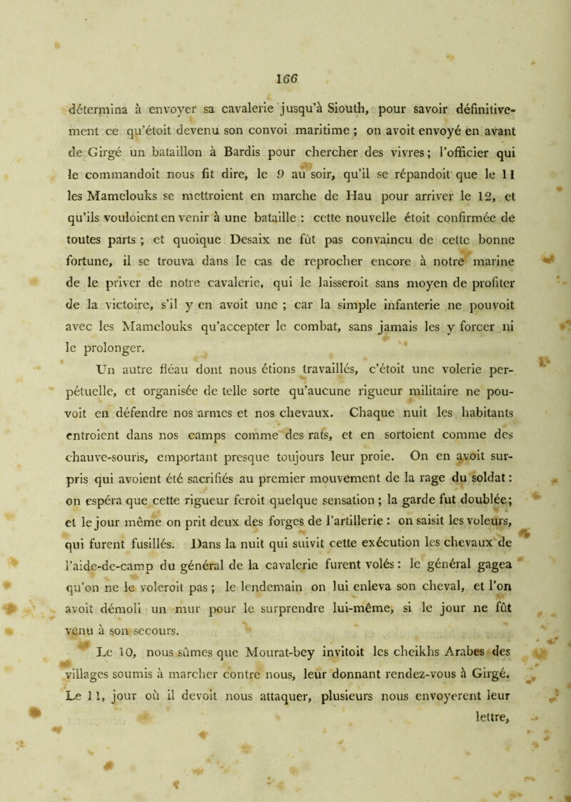 détermina à envoyer sa cavalerie jusqu’à Siouth, pour savoir définitive- ment ce qu’étoit devenu son convoi maritime ; on avoit envoyé en avant de Girgé un bataillon à Bardis pour chercher des vivres ; l’officier qui le coinmandoit nous fit dire, le 9 au soir, qu’il se répandoit que le 11 les Mamelouks se mettroient en marche de Hau pour arriver le 12, et qu’ils vouloient en venir à une bataille: cette nouvelle étoit confirmée de toutes parts ; et quoique Desaix ne fut pas convaincu de cette bonne fortune, il se trouva dans le cas de reprocher encore à notre marine de le priver de notre cavalerie, qui le laisseroit sans moyen de profiter de la victoire, s’il y en avoit une ; car la simple infanterie ne pouvoit avec les Mamelouks qu’accepter le combat, sans jamais les y forcer ni le prolonger. Un autre fléau dont nous étions travaillés, c’étoit une volerie per- pétuelle, et organisée de telle sorte qu’aucune rigueur militaire ne pou- voit en défendre nos armes et nos chevaux. Chaque nuit les habitants entroient dans nos camps comme des rats, et en sortoient comme des chauve-souris, emportant presque toujours leur proie. On en avoit sur- pris qui avoient été sacrifiés au premier mouvement de la rage du soldat : on espéra que cette rigueur feroit quelque sensation ; la garde fut doublée; et le jour meme on prit deux des forges de l’artillerie : on saisit les voleurs, qui furent fusillés. Dans la nuit qui suivit cette exécution les chevaux de l’aide-de-camp du général de la cavalerie furent volés : le général gagea qu’on ne le voleroit pas ; le lendemain on lui enleva son cheval, et l’on avoit démoli un mur pour le surprendre lui-même, si le jour ne fût venu à son secours. Le 10, nous sûmes que Mourat-bey invitoit les cheikhs Arabes des villages soumis à marcher contre nous, leur donnant rendez-vous à Girgé. Le 11, jour où il devoit nous attaquer, plusieurs nous envoyèrent leur lettre. i