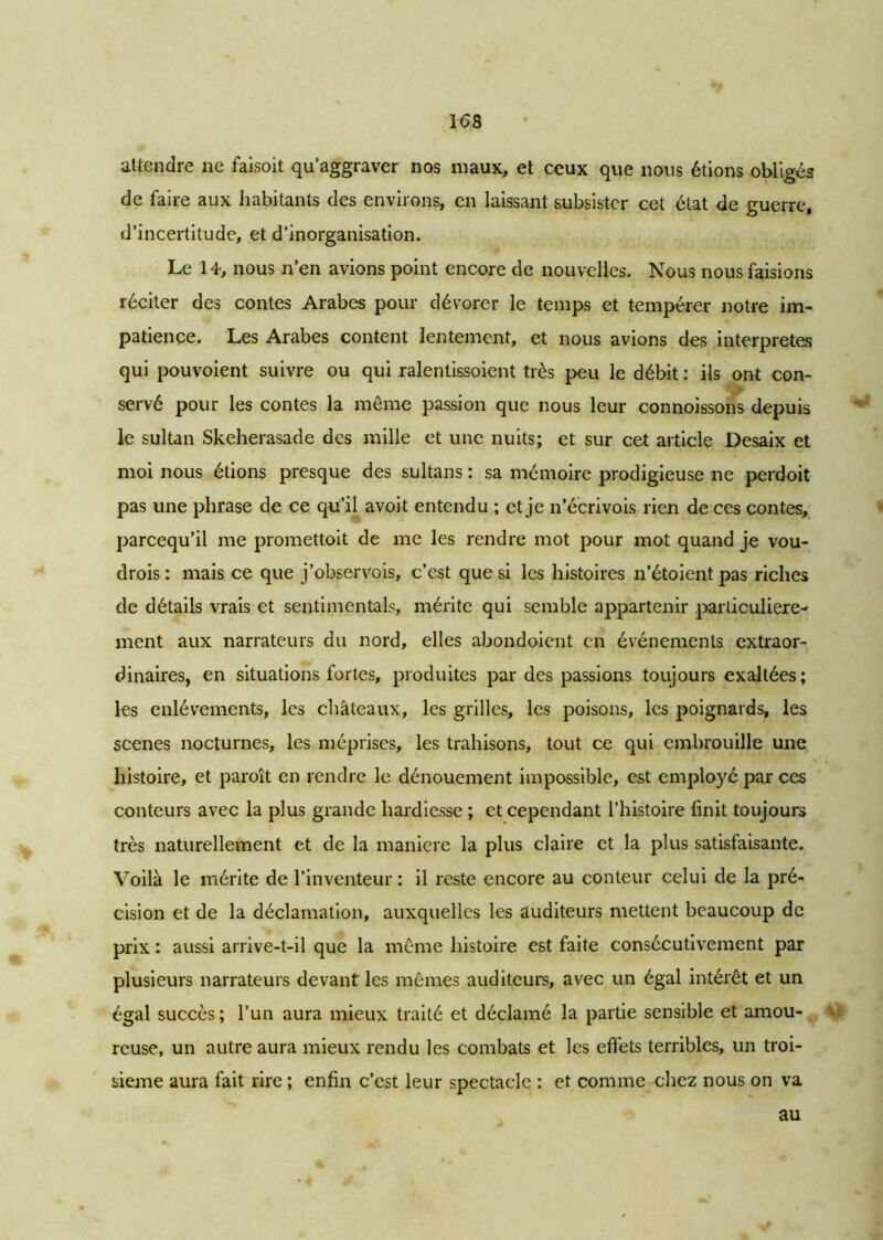 attendre ne faisoit qu’aggraver nos maux, et ceux que nous étions obligés de faire aux habitants des enviions, en laissant subsister cet état de guerre, d’incertitude, et d’inorganisation. Le 14, nous n’en avions point encore de nouvelles. Nous nous faisions réciter des contes Arabes pour dévorer le temps et tempérer notre im- patience. Les Arabes content lentement, et nous avions des interprètes qui pouvoient suivre ou qui ralentissoient très peu le débit : ils ont con- servé pour les contes la même passion que nous leur connoissons depuis le sultan Skeherasade des mille et une nuits; et sur cet article Desaix et moi nous étions presque des sultans : sa mémoire prodigieuse ne perdoit pas une phrase de ce qu’il avoit entendu ; et je n’écrivois rien de ces contes, pareequ’il me promettoit de me les rendre mot pour mot quand je vou- drois : mais ce que j’observois, c’est que si les histoires n’étoient pas riches de détails vrais et sentimentals, mérite qui semble appartenir particulière- ment aux narrateurs du nord, elles abondoient en événements extraor- dinaires, en situations fortes, produites par des passions toujours exaltées; les enlèvements, les châteaux, les grilles, les poisons, les poignards, les scenes nocturnes, les méprises, les trahisons, tout ce qui embrouille une histoire, et paroît en rendre le dénouement impossible, est employé par ces conteurs avec la plus grande hardiesse ; et cependant l’histoire finit toujours très naturellement et de la maniéré la plus claire et la plus satisfaisante. Voilà le mérite de l’inventeur: il reste encore au conteur celui de la pré- cision et de la déclamation, auxquelles les auditeurs mettent beaucoup de prix : aussi arrive-t-il que la même histoire est faite consécutivement par plusieurs narrateurs devant les mêmes auditeurs, avec un égal intérêt et un égal succès ; l’un aura mieux traité et déclamé la partie sensible et amou- reuse, un autre aura mieux rendu les combats et les effets terribles, un troi- sième aura fait rire ; enfin c’est leur spectacle : et comme chez nous on va au