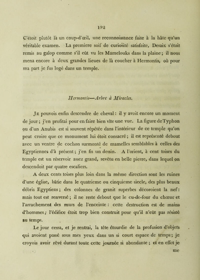C’étoit plutôt là un coup-d’œil, une reconnoissance faite à la hâte qu’un véritable examen. La première soif de curiosité satisfaite, Desaix s’étoit remis au galop comme s’il eût vu les Mamelouks dans la plaine ; il nous mena encore à deux grandes lieues de là coucher à Hermontis, où pour ma part je fus logé dans un temple. Hermontis—Arbre à Miracles. Je pouvois enfin descendre de cheval : il y avoit encore un moment de jour ; j’en profitai pour en faire bien vite une vue. La figure de Typhon ou d’un Anubis est si souvent répétée dans l’intérieur de ce temple qu’on peut croire que ce monument lui étoit consacré ; il est représenté debout avec un ventre de cochon surmonté de mamelles semblables à celles des Egyptiennes d’à présent; j’en fis un dessin. A l’orient, à cent toises du temple est un réservoir assez grand, revêtu en belle pierre, dans lequel on descendoit par quatre escaliers. A deux cents toises plus loin dans la même direction sont les ruines d’une église, bâtie dans le quatrième ou cinquième siecle, des plus beaux débris Egyptiens ; des colonnes de granit superbes décoroient la nef : mais tout est renversé ; il ne reste debout que le cu-de-four du chœur et l’arrachement des murs de l’enceinte : cette destruction est de mains d’hommes ; l’édifice étoit trop bien construit pour qu’il n’eût pas résisté au temps. Le jour cessa, et je rentrai, la tête étourdie de la profusion d’objets qui avoient passé sous mes yeux dans un si court espace de temps; je croyois avoir rêvé durant toute cette journée si abondante ; et en effet je me