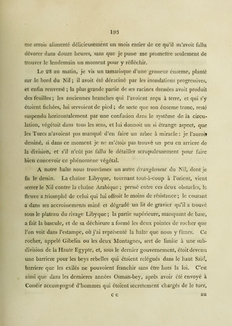 me serois alimenté délicieusement un mois entier de ce qu’il m’avoit fallu dévorer dans douze heures, sans que je pusse me promettre seulement de trouver le lendemain un moment pour y réfléchir. Le 28 au matin, je vis un tamarisque d’une grosseur énorme, planté sur le bord du Nil ; il avoit été déraciné par les inondations progressives, et enfin renversé ; la plus grande partie de ses racines dressées avoit produit des feuilles ; les anciennes branches qui l'avoient reçu à terre, et qui s’y étoienl fichées, lui servoient de pied ; de sorte que son énorme tronc, resté suspendu horizontalement par une confusion dans le système de îa circu- lation, végétoit dans tous les sens, et lui donnoit un si étrange aspect, que les Turcs n’avoient pas manqué d’en faire un arbre à miracle: je l’auroiï dessiné, si dans ce moment je ne m’étois pas trouvé un peu en arriéré de la division, et s’il n’eût pas fallu le détailler scrupuleusement pour faire bien concevoir ce phénomène végétal. A notre halte nous trouvâmes un autre étranglement du Nil, dont je fis le dessin. La chaîne Libyque, tournant tout-à-coup à l’orient, vient serrer le Nil contre la chaîne Arabique ; pressé entre ces deux obstacles, le fleuve a triomphé de celui qui lui offroit le moins de résistance; le courant a dans ses accroissements miné et dégradé un lit de gravier qu'il a trouvé sous le plateau du rivage Libyque ; la partie supérieure, manquant de base, a fait la bascule, et de sa déchirure a formé les deux pointes de rocher que l’on voit dans l’estampe, où j’ai représenté la halte que nous y fîmes. Ce rocher, appelé Gibelin ou les deux Montagnes, sert de limite à une sub- division de la Haute Egypte, et, sous le dernier gouvernement, étoit devenu une barrière pour les beys rebelles qui étoient relégués dans le haut Saïd, barrière que les exilés ne pouvoient franchir sans être hors la loi. C’est ainsi que dans les dernieres années Osman-bey, après avoir été envoyé à Cosséir accompagné d’hommes qui étoient secrètement chargés de le tuer, c c au