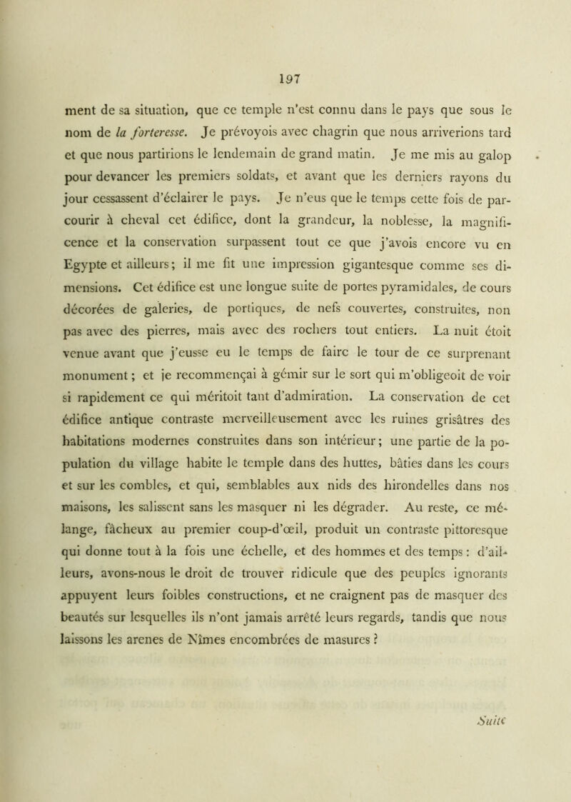 191 ment de sa situation, que ce temple n’est connu dans le pays que sous le nom de la forteresse. Je prévoyois avec chagrin que nous arriverions tard et que nous partirions le lendemain de grand matin. Je me mis au galop pour devancer les premiers soldats, et avant que les derniers rayons du jour cessassent d’éclairer le pays. Je n’eus que le temps cette fois de par- courir à cheval cet édifice, dont la grandeur, la noblesse, la magnifi- cence et la conservation surpassent tout ce que j’avois encore vu en Egypte et ailleurs ; il me fit une impression gigantesque comme ses di- mensions. Cet édifice est une longue suite de portes pyramidales, de cours décorées de galeries, de portiques, de nefs couvertes, construites, non pas avec des pierres, mais avec des rochers tout entiers. La nuit étoit venue avant que j’eusse eu le temps de faire le tour de ce surprenant monument ; et je recommençai à gémir sur le sort qui m’obligeoit de voir si rapidement ce qui méritoit tant d’admiration. La conservation de cet édifice antique contraste merveilleusement avec les ruines grisâtres des habitations modernes construites dans son intérieur ; une partie de la po- pulation du village habite le temple dans des huttes, bâties dans les cours et sur les combles, et qui, semblables aux nids des hirondelles dans nos maisons, les salissent sans les masquer ni les dégrader. Au reste, ce mé- lange, fâcheux au premier coup-d’œil, produit un contraste pittoresque qui donne tout à la fois une échelle, et des hommes et des temps : d’ail- leurs, avons-nous le droit de trouver ridicule que des peuples ignorants appuyent leurs foibles constructions, et ne craignent pas de masquer des beautés sur lesquelles ils n’ont jamais arrêté leurs regards, tandis que nous laissons les arenes de Nîmes encombrées de masures l Suite