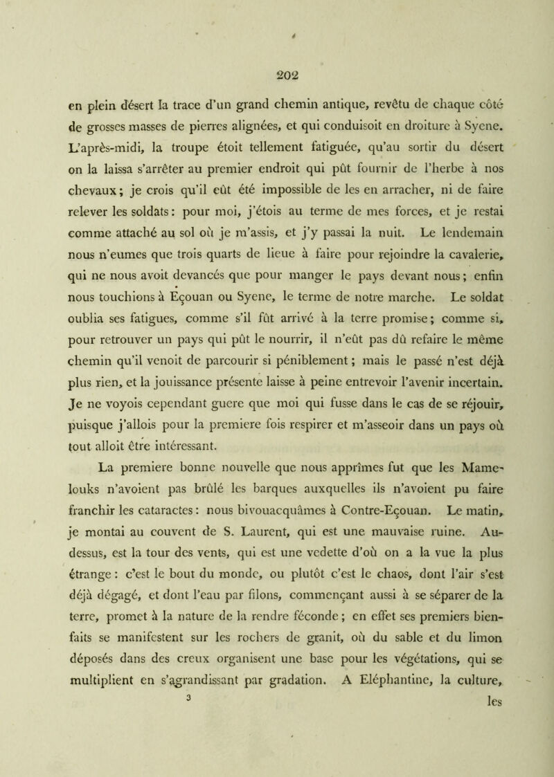 * 202 en plein désert la trace d’un grand chemin antique, revêtu de chaque côté de grosses masses de pierres alignées, et qui conduisoit en droiture à Syene. L’après-midi, la troupe étoit tellement fatiguée, qu’au sortir du désert on la laissa s’arrêter au premier endroit qui pût fournir de l’herbe à nos chevaux; je crois qu’il eût été impossible de les en arracher, ni de faire relever les soldats: pour moi, j’étois au terme de mes forces, et je restai comme attaché au sol où je m’assis, et j’y passai la nuit. Le lendemain nous n’eumes que trois quarts de lieue à faire pour rejoindre la cavalerie, qui ne nous avoit devancés que pour manger le pays devant nous ; enfin nous touchions à Eçouan ou Syene, le terme de notre marche. Le soldat oublia ses fatigues, comme s’il fût arrivé à la terre promise ; comme si, pour retrouver un pays qui pût le nourrir, il n’eût pas dû refaire le même chemin qu’il venoit de parcourir si péniblement ; mais le passé n’est déjà plus rien, et la jouissance présente laisse à peine entrevoir l’avenir incertain. Je ne voyois cependant guere que moi qui fusse dans le cas de se réjouir, puisque j’allois pour la première fois respirer et m’asseoir dans un pays où tout alloit être intéressant. La première bonne nouvelle que nous apprîmes fut que les Mame- louks n’avoient pas brûlé les barques auxquelles ils n’avoient pu faire franchir les cataractes : nous bivouacquâmes à Contre-Eçouan. Le matin, je montai au couvent de S. Laurent, qui est une mauvaise ruine. Au- dessus, est la tour des vents, qui est une vedette d’où on a la vue la plus étrange : c’est le bout du monde, ou plutôt c’est le chaos, dont l’air s’est déjà dégagé, et dont l’eau par filons, commençant aussi à se séparer de la terre, promet à la nature de la rendre féconde ; en effet ses premiers bien- faits se manifestent sur les rochers de granit, où du sable et du limon déposés dans des creux organisent une base pour les végétations, qui se multiplient en s’agrandissant par gradation. A Eléphantine, la culture, 3 les