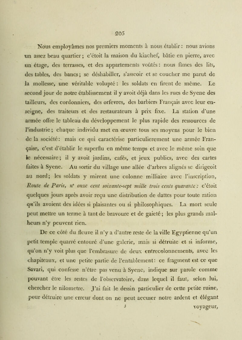 Nous employâmes nos premiers moments à nous établir : nous avions un assez beau quartier; c’étoit la maison du kiachef, bâtie en pierre, avec un étage, des terrasses, et des appartements voûtés : nous fîmes des lits, des tables, des bancs ; se déshabiller, s’asseoir et se coucher me parut de la mollesse, une véritable volupté : les soldats en tirent de même. Le second jour de notre établissement il y avoit déjà dans les rues de Syene des tailleurs, des cordonniers, des orfèvres, des barbiers Français avec leur en- seigne, des traiteurs et des restaurateurs à prix fixe. La station d’une armée offre le tableau du développement le plus rapide des ressources de l’industrie ; chaque individu met en œuvre tous ses moyens pour le bien de la société: mais ce qui caractérise particulièrement une armée Fran- çaise, c’est d’établir le superflu en même temps et avec le même soin que le nécessaire; il y avoit jardins, cafés, et jeux publics, avec des cartes faites à Syene. Au sortir du village une allée d’arbres alignés se dirigeoit au nord; les soldats y mirent une colonne milliaire avec l’inscription. Route de Paris, n° onze cent soixante-sept mille trois cents quarante : c’étoit quelques jours après avoir reçu une distribution de dattes pour toute ration qn’ils avoient des idées si plaisantes ou si philosophiques. La mort seule peut mettre un terme à tant de bravoure et de gaieté ; les plus grands mal- heurs n’y peuvent rien. De ce côté du fleuve il n’y a d’autre reste de la ville Egyptienne qu’un petit temple quarré entouré d’une galerie, mais si détruite et si informe, qu’on n’y voit plus que l’embrasure de deux entrecolonnements, avec les chapiteaux, et une petite partie de l’entablement: ce fragment est ce que Savari, qui confesse n’être pas venu à Syene, indique sur parole comme pouvant être les restes de l’observatoire, dans lequel il faut, selon lui, chercher le nilometre. J’ai fait le dessin particulier de cette petite ruine, pour détruire une erreur dont on ne peut accuser notre ardent et élégant •s voyageur.