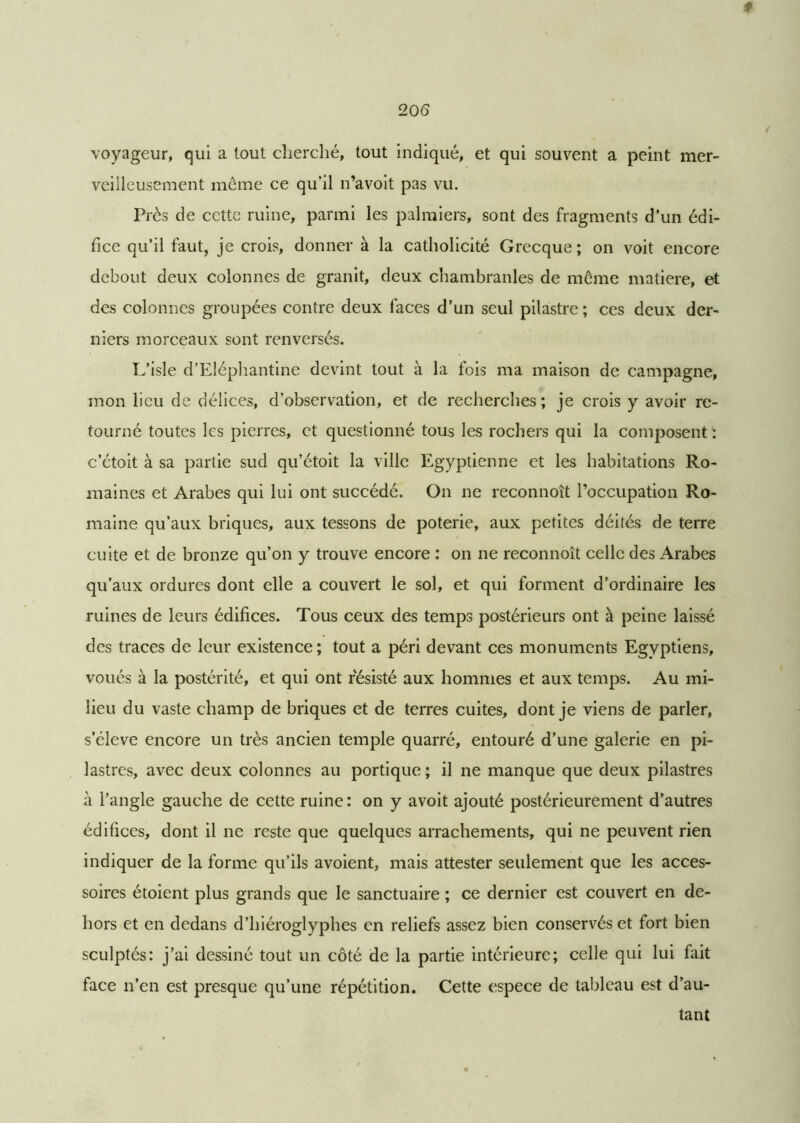 ♦ 20(5 voyageur, qui a tout cherché, tout indiqué, et qui souvent a peint mer- veilleusement môme ce qu’il n’avoit pas vu. Près de cette ruine, parmi les palmiers, sont des fragments d’un édi- fice qu’il faut, je crois, donner à la catholicité Grecque; on voit encore debout deux colonnes de granit, deux chambranles de môme matière, et des colonnes groupées contre deux faces d’un seul pilastre ; ces deux der- niers morceaux sont renversés. L’isle d’Eléphantine devint tout à la fois ma maison de campagne, mon lieu de délices, d’observation, et de recherches; je crois y avoir re- tourné toutes les pierres, et questionné tous les rochers qui la composent : c’étoit à sa partie sud qu’étoit la ville Egyptienne et les habitations Ro- maines et Arabes qui lui ont succédé. On ne reconnoît l’occupation Ro- maine qu’aux briques, aux tessons de poterie, aux petites déités de terre cuite et de bronze qu’on y trouve encore : on ne reconnoît celle des Arabes qu’aux ordures dont elle a couvert le sol, et qui forment d’ordinaire les ruines de leurs édifices. Tous ceux des temps postérieurs ont à peine laissé des traces de leur existence; tout a péri devant ces monuments Egyptiens, voués à la postérité, et qui ont résisté aux hommes et aux temps. Au mi- lieu du vaste champ de briques et de terres cuites, dont je viens de parler, s’élève encore un très ancien temple quarré, entouré d’une galerie en pi- lastres, avec deux colonnes au portique; il ne manque que deux pilastres à l’angle gauche de cette ruine : on y avoit ajouté postérieurement d’autres édifices, dont il ne reste que quelques arrachements, qui ne peuvent rien indiquer de la forme qu’ils avoient, mais attester seulement que les acces- soires étoient plus grands que le sanctuaire ; ce dernier est couvert en de- hors et en dedans d’hiéroglyphes en reliefs assez bien conservés et fort bien sculptés: j’ai dessiné tout un côté de la partie intérieure; celle qui lui fait face n’en est presque qu’une répétition. Cette espece de tableau est d’au- tant