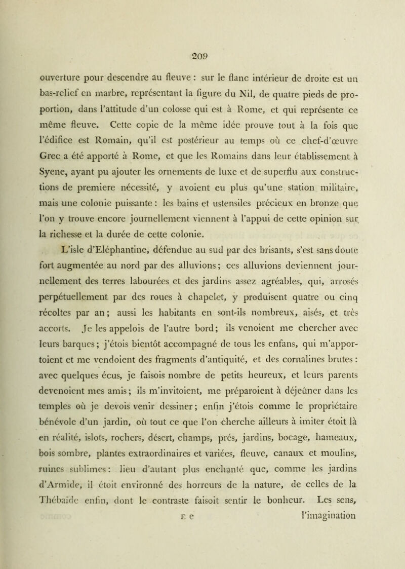 20 9 ouverture pour descendre au fleuve : sur le flanc intérieur de droite est un bas-relief en marbre, représentant la figure du Nil, de quatre pieds de pro- portion, dans l’attitude d’un colosse qui est à Rome, et qui représente ce même fleuve. Cette copie de la même idée prouve tout à la fois que l’édifice est Romain, qu’il est postérieur au temps où ce chef-d’œuvre Grec a été apporté à Rome, et que les Romains dans leur établissement à Syene, ayant pu ajouter les ornements de luxe et de superflu aux construc- tions de première nécessité, y avoient eu plus qu’une station militaire, mais une colonie puissante : les bains et ustensiles précieux en bronze que l’on y trouve encore journellement viennent à l’appui de cette opinion sur la richesse et la durée de cette colonie. L’isle d’Eléphantine, défendue au sud par des brisants, s’est sans doute fort augmentée au nord par des alluvions; ces alluvions deviennent jour- nellement des terres labourées et des jardins assez agréables, qui, arrosés perpétuellement par des roues à chapelet, y produisent quatre ou cinq récoltes par an ; aussi les habitants en sont-ils nombreux, aisés, et très accorts. Je les appelois de l’autre bord; ils venoient me chercher avec leurs barques; j’étois bientôt accompagné de tous les enfans, qui m’appor- toient et me vendoient des fragments d’antiquité, et des cornalines brutes : avec quelques écus, je faisois nombre de petits heureux, et leurs parents devenoient mes amis; ils m’invitoient, me préparoient à déjeuner dans les temples où je devois venir dessiner; enfin j’étois comme le propriétaire- bénévole d’un jardin, où tout ce que l’on cherche ailleurs à imiter étoit là en réalité, islots, rochers, désert, champs, prés, jardins, bocage, hameaux, bois sombre, plantes extraordinaires et variées, fleuve, canaux et moulins, ruines sublimes: lieu d’autant plus enchanté que, comme les jardins d’Armide, il étoit environné des horreurs de la nature, de celles de la Thébaïdc enfin, dont le contraste faisoit sentir le bonheur. Les sens, F. e l’imagination