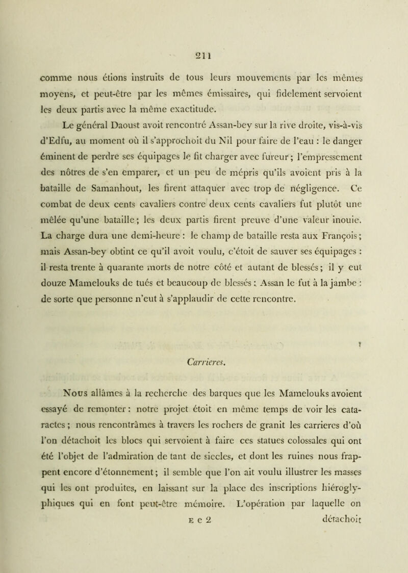 comme nous étions instruits de tous leurs mouvements par les mêmes moyens, et peut-être par les mêmes émissaires, qui fidèlement servoient les deux partis avec la même exactitude. Le général Daoust avoit rencontré Assan-bey sur la rive droite, vis-à-vis d’Edfu, au moment ou il s’approchoit du Nil pour faire de l’eau : le danger éminent de perdre ses équipages le fit charger avec fureur; l’empressement des nôtres de s’en emparer, et un peu de mépris qu’ils avoient pris à la bataille de Samanhout, les firent attaquer avec trop de négligence. Ce combat de deux cents cavaliers contre deux cents cavaliers fut plutôt une mêlée qu’une bataille; les deux partis firent preuve d’une valeur inouie. La charge dura une demi-heure : le champ de bataille resta aux François; mais Assan-bey obtint ce qu’il avoit voulu, c’étoit de sauver ses équipages : il resta trente à quarante morts de notre côté et autant de blessés ; il y eut douze Mamelouks de tués et beaucoup de blessés Assan le fut à la jambe : de sorte que personne n’eut à s’applaudir de cette rencontre. Carrières. t Nous allâmes à la recherche des barques que les Mamelouks avoient essayé de remonter : notre projet étoit en même temps de voir les cata- ractes ; nous rencontrâmes à travers les rochers de granit les carrières d’où l’on détachoit les blocs qui servoient à faire ces statues colossales qui ont été l’objet de l’admiration de tant de siècles, et dont les ruines nous frap- pent encore d’étonnement ; il semble que l’on ait voulu illustrer les masses qui les ont produites, en laissant sur la place des inscriptions hiérogly- phiques qui en font peut-être mémoire. L’opération par laquelle on e e 2 détachoit