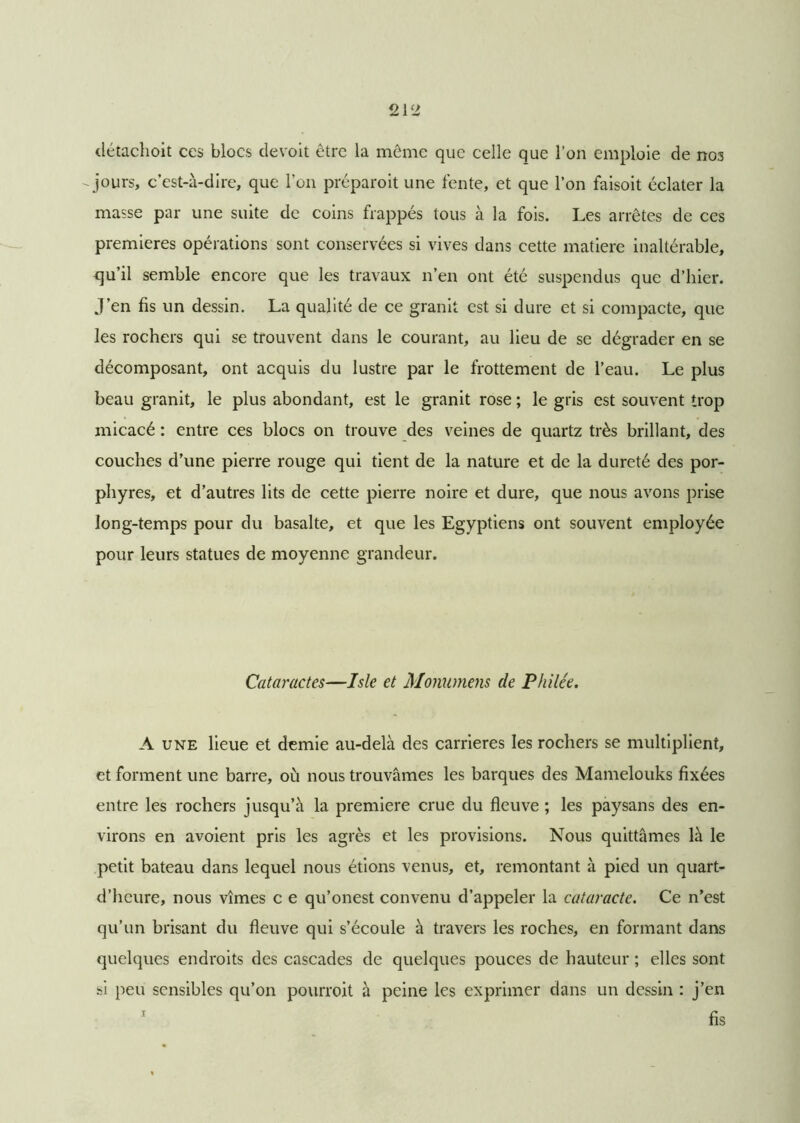 détachoit ces blocs devoit être la même que celle que Ton emploie de nos -jours, c’est-à-dire, que l'on préparoit une fente, et que l’on faisoit éclater la masse par une suite de coins frappés tous à la fois. Les arrêtes de ces premières opérations sont conservées si vives dans cette matière inaltérable, qu’il semble encore que les travaux n’en ont été suspendus que d’hier. J’en fis un dessin. La qualité de ce granit est si dure et si compacte, que les rochers qui se trouvent dans le courant, au lieu de se dégrader en se décomposant, ont acquis du lustre par le frottement de l’eau. Le plus beau granit, le plus abondant, est le granit rose ; le gris est souvent trop micacé : entre ces blocs on trouve des veines de quartz très brillant, des couches d’une pierre rouge qui tient de la nature et de la dureté des por- phyres, et d’autres lits de cette pierre noire et dure, que nous avons prise long-temps pour du basalte, et que les Egyptiens ont souvent employée pour leurs statues de moyenne grandeur. Cataractes—Isle et Monumens de Philée. A une lieue et demie au-delà des carrières les rochers se multiplient, et forment une barre, où nous trouvâmes les barques des Mamelouks fixées entre les rochers jusqu’à la première crue du fleuve ; les paysans des en- virons en avoient pris les agrès et les provisions. Nous quittâmes là le petit bateau dans lequel nous étions venus, et, remontant à pied un quart- d’heure, nous vîmes c e qu’onest convenu d’appeler la cataracte. Ce n’est qu’un brisant du fleuve qui s’écoule à travers les roches, en formant dans quelques endroits des cascades de quelques pouces de hauteur ; elles sont si peu sensibles qu’on pourroit à peine les exprimer dans un dessin : j’en 1 fis