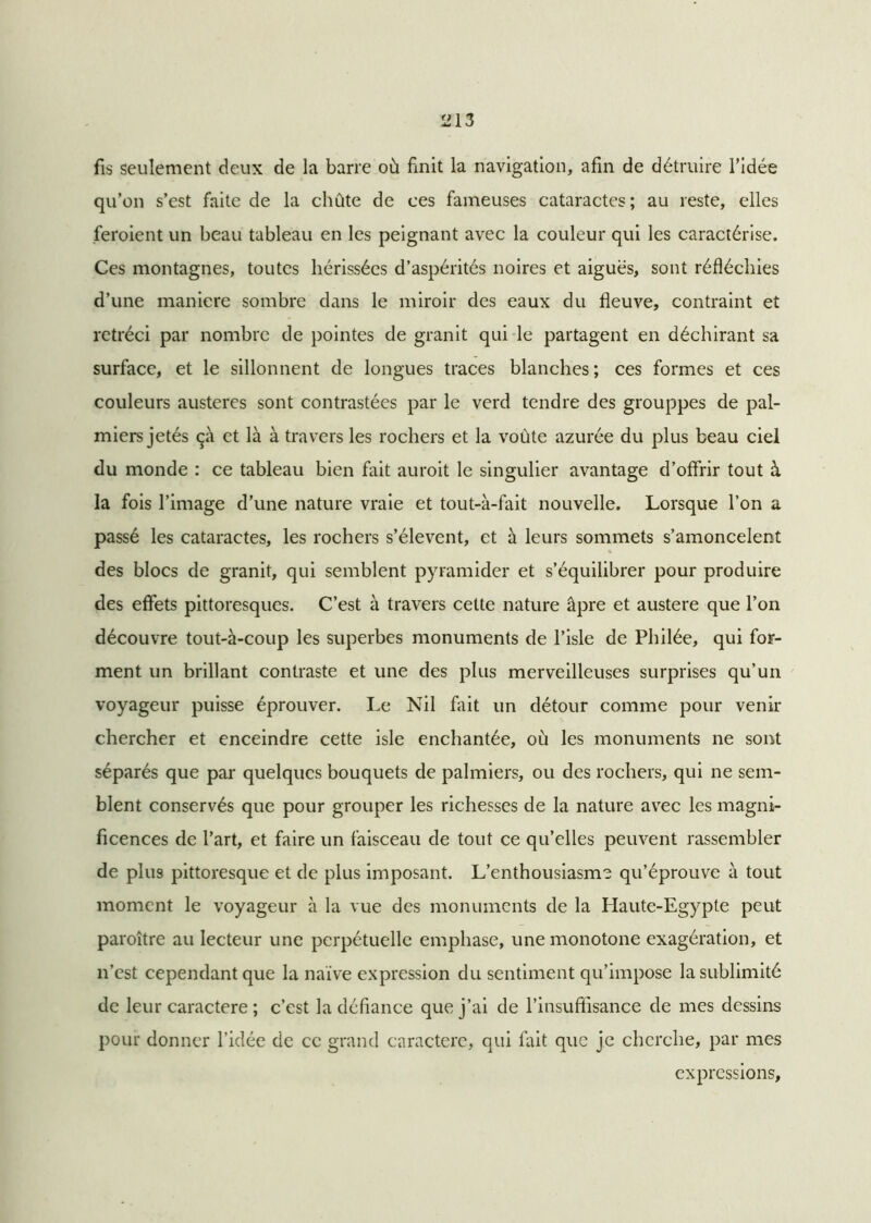fis seulement deux de la barre où finit la navigation, afin de détruire l’idée qu’on s’est faite de la chûte de ces fameuses cataractes ; au reste, elles feroient un beau tableau en les peignant avec la couleur qui les caractérise. Ces montagnes, toutes hérissées d’aspérités noires et aiguës, sont réfléchies d’une maniéré sombre dans le miroir des eaux du fleuve, contraint et rétréci par nombre de pointes de granit qui le partagent en déchirant sa surface, et le sillonnent de longues traces blanches ; ces formes et ces couleurs austères sont contrastées par le verd tendre des grouppes de pal- miers jetés çà et là à travers les rochers et la voûte azurée du plus beau ciel du monde : ce tableau bien fait auroit le singulier avantage d’offrir tout à la fois l’image d’une nature vraie et tout-à-fait nouvelle. Lorsque l’on a passé les cataractes, les rochers s’élèvent, et à leurs sommets s’amoncelent des blocs de granit, qui semblent pyramider et s’équilibrer pour produire des effets pittoresques. C’est à travers cette nature âpre et austere que l’on découvre tout-à-coup les superbes monuments de l’isle de Philée, qui for- ment un brillant contraste et une des plus merveilleuses surprises qu’un voyageur puisse éprouver. Le Nil fait un détour comme pour venir chercher et enceindre cette isle enchantée, où les monuments ne sont séparés que par quelques bouquets de palmiers, ou des rochers, qui ne sem- blent conservés que pour grouper les richesses de la nature avec les magni- ficences de l’art, et faire un faisceau de tout ce qu’elles peuvent rassembler de plus pittoresque et de plus imposant. L’enthousiasme qu’éprouve à tout moment le voyageur à la vue des monuments de la Haute-Egypte peut paroître au lecteur une perpétuelle emphase, une monotone exagération, et n’est cependant que la naïve expression du sentiment qu’impose la sublimité de leur caractère ; c’est la défiance que j’ai de l'insuffisance de mes dessins pour donner l’idée de ce grand caractère, qui fait que je cherche, par mes expressions.