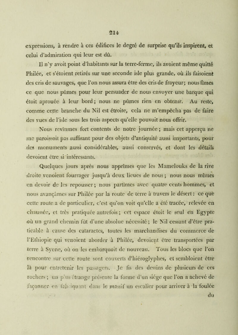2U expressions, à rendre à ces édifices le degré de surprise qu’ils inspirent, et celui d’admiration qui leur est dû. Il n’y avoit point d’habitants sur la terre-ferme, ils avoient même quitté Philée, et s’étoient retirés sur une seconde isle plus grande, où ils faisoient des cris de sauvages, que l’on nous assura être des cris de frayeur; nous fîmes ce que nous pûmes pour leur persuader de nous envoyer une barque qui étoit aprouée à leur bord ; nous ne pûmes rien en obtenir. Au reste, comme cette branche du Nil est étroite, cela ne m’empêcha pas de faire des vues de l’isle sous les trois aspects qu’elle pouvoit nous offrir. Nous revînmes fort contents de notre journée ; mais cet apperçu ne me paroissoit pas suffisant pour des objets d’antiquité aussi importants, pour des monuments aussi considérables, aussi conservés, et dont les détails dévoient être si intéressants. Quelques jours après nous apprîmes que les Mamelouks de la rive droite venoient fourrager jusqu’à deux lieues de nous ; nous nous mîmes en devoir de les repousser ; nous partîmes avec quatre cents hommes, et nous avançâmes sur Philée par la route de terre à travers le désert: ce que cette route a de particulier, c’est qu’on voit qu’elle a été tracée, relevée en chaussée, et très pratiquée autrefois ; cèt espace étoit le seul en Egypte -où un grand chemin fût d’une absolue nécessité; le Nil cessant d’être pra- ticable à cause des cataractes, toutes les marchandises du commerce de l’Ethiopie qui venoient aborder à Philée, dévoient être transportées par terre à Syene, où on les embarquoit de nouveau. Tous les blocs que l’on rencontre sur cette route sont couverts d’hiéroglyphes, et sembloicnt être là pour entretenir les passagers. Je fis des dessins de plusieurs de ces rochers ; un p’us étrange présente la forme d’un siège que l’on a achevé de façonner en fabriquant dans le massif un escalier pour arriver à la foulée du