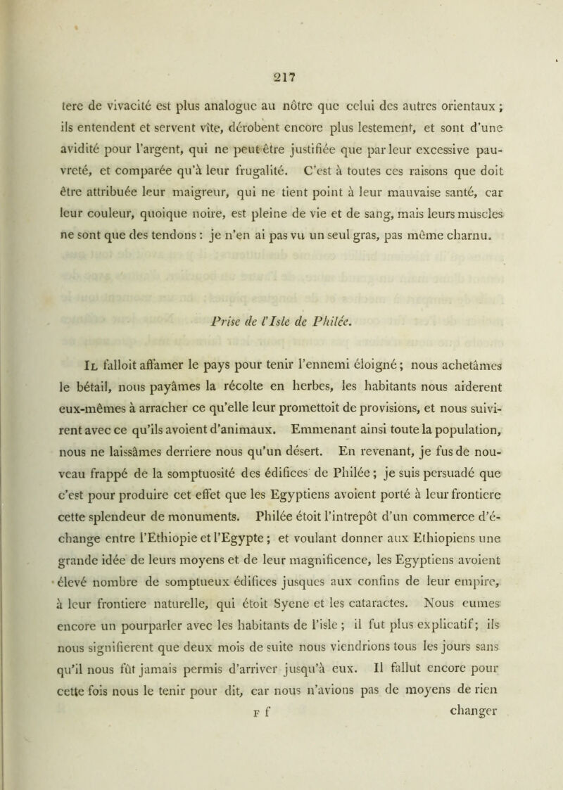 tere de vivacité est plus analogue au nôtre que celui des autres orientaux ; ils entendent et servent vite, dérobent encore plus lestement, et sont d’une avidité pour l’argent, qui ne peut être justifiée que parleur excessive pau- vreté, et comparée qu’à leur frugalité. C’est à toutes ces raisons que doit être attribuée leur maigreur, qui ne tient point à leur mauvaise santé, car leur couleur, quoique noire, est pleine de vie et de sang, mais leurs muscles ne sont que des tendons : je n’en ai pas vu un seul gras, pas même charnu. Prise de l’Isle de Philée. Il falloit affamer le pays pour tenir l’ennemi éloigné ; nous achetâmes le bétail, nous payâmes la récolte en herbes, les habitants nous aidèrent eux-mêmes à arracher ce qu’elle leur promettoit de provisions, et nous suivi- rent avec ce qu’ils avoient d’animaux. Emmenant ainsi toute la population, nous ne laissâmes derrière nous qu’un désert. En revenant, je fus de nou- veau frappé de la somptuosité des édifices de Philée ; je suis persuadé que c’est pour produire cet effet que les Egyptiens avoient porté à leur frontière cette splendeur de monuments. Philée étoit l’intrepôt d’un commerce d’é- change entre l’Ethiopie et l’Egypte ; et voulant donner aux Ethiopiens une grande idée de leurs moyens et de leur magnificence, les Egyptiens avoient élevé nombre de somptueux édifices jusques aux confins de leur empire, à leur frontière naturelle, qui étoit Syene et les cataractes. Nous eûmes encore un pourparler avec les habitants de l’isle ; il fut plus explicatif; ils nous signifièrent que deux mois de suite nous viendrions tous les jours sans qu’il nous fût jamais permis d’arriver jusqu’à eux. Il fallut encore pour cette fois nous le tenir pour dit, car nous n’avions pas de moyens de rien f f changer