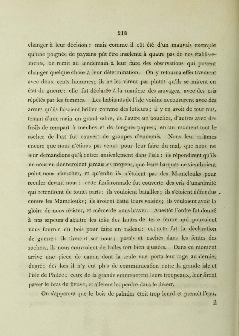 changer à leur décision : mais comme il eût été d’un mauvais exemple qu’une poignée de paysans pût être insolente à quatre pas de nos établisse- ments, on remit au lendemain à leur faire des observations qui pussent changer quelque chose à leur détermination. On y retourna effectivement avec deux cents hommes; ils ne les virent pas plutôt qu’ils se mirent en état de guerre : elle fut déclarée à la maniéré des sauvages, avec des cris répétés par les femmes. Les habitants de l’isle voisine accoururent avec des armes qu’ils faisoient briller comme des lutteurs; il y en avoit de tout nus, tenant d’une main un grand sabre, de l’autre un bouclier, d’autres avec des fusils de rempart à meches et de longues piques ; en un moment tout le rocher de l’est fut couvert de groupes d’ennemis. Nous leur criâmes encore que nous n’étions pas venus pour leur faire du mal, que nous ne leur demandions qu’à entrer amicalement dans l’isle : ils répondirent qu’ils ne nous en donneroient jamais les moyens, que leurs barques ne viendroient point nous chercher, et qu’enfin ils n’étoient pas des Mamelouks pour reculer devant nous : cette fanfaronnade fut couverte des cris d’unanimité qui retentirent de toutes parts : ils vouloient batailler ; ils s’étoient défendus . contre les Mamelouks; ils avoient battu leurs voisins; ils vouloient avoir la gloire de nous résister, et même de nous braver. Aussitôt l’ordre fut donné à nos sapeurs d’abattre les toits des huttes de terre ferme qui pouvoient nous fournir du bois pour faire un radeau: cet acte lut la déclaration de guerre : ils tirèrent sur nous ; postés et cachés dans les fentes des rochers, ils nous couvroient de balles fort bien ajustées. Dans ce moment arrive une piece de canon dont la seule vue porta leur rage au dernier degré; dès lors il n’y eut plus de communication entre la grande isle et l’isle de Philée ; ceux de la grande emmenerent leurs troupeaux, leur firent passer le bras du fleuve, et allèrent les perdre dans le désert. On s’apperçut que le bois de palmier étoit trop lourd et prenoit l’eau, il