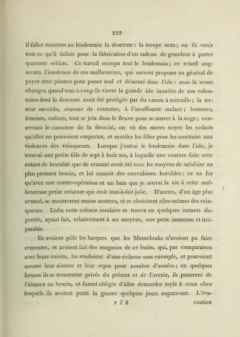 il fallut remettre au lendemain la descente: la troupe resta; on fit venir tout ce qu’il falloit pour la fabrication d’un radeau de grandeur à porter quarante soldats. Ce travail occupa tout le lendemain ; ce retard aug- menta l’insolence de ces malheureux, qui osèrent proposer au général de payer cent piastres pour passer seul et désarmé dans l’isle : mais la scene changea quand tout-à-coup ils virent la grande isle inondée de nos volon- taires dont la descente avoit été protégée par du canon à mitraille ; la ter- reur succéda, comme de coutume, à l’insuffisante audace ; hommes, femmes, enfants, tout se jeta dans le fleuve pour se sauver à la nage; con- servant le caractère de la férocité, on vit des meres noyer les enfants qu’elles 11e pouvoient emporter, et mutiler les filles pour les soustraire aux violences des vainqueurs. Lorsque j’entrai le lendemain dans l’isle, je trouvai une petite fille de sept à huit ans, à laquelle une couture faite avec autant de brutalité que de cruauté ovoit ôté tous les moyens de satisfaire au plus pressant besoin, et lui causoit des convulsions horribles : ce ne fut qu’avec une contre-opération et un bain que je sauvai la vie à cette mal- heureuse petite créature qui étoit tout-à-fait jolie. D’autres, d’un âge plus avancé, se montrèrent moins austères, et se choisirent elles-mêmes des vain- queurs. Enfin cette colonie insulaire se trouva en quelques instants dis- persée, ayant fait, relativement à ses moyens, une perte immense et irré- parable. Ils avoient pillé les barques que les Mamelouks n’avoient pu faire remonter, et avoient fait des magasins de ce butin, qui, par comparaison avec leurs voisins, les rendoient d’une richesse sans exemple, et pouvoient assurer leur aisance et leur repos pour nombre d’années ; en quelques heures ils se trouvèrent privés du présent et de l’avenir, ils passèrent de l’aisance au besoin, et furent obligés d’aller demander asyle à ceux chez lesquels ils avoient porté la guerre quelques jours auparavant. L’éva- f f 2 cuation