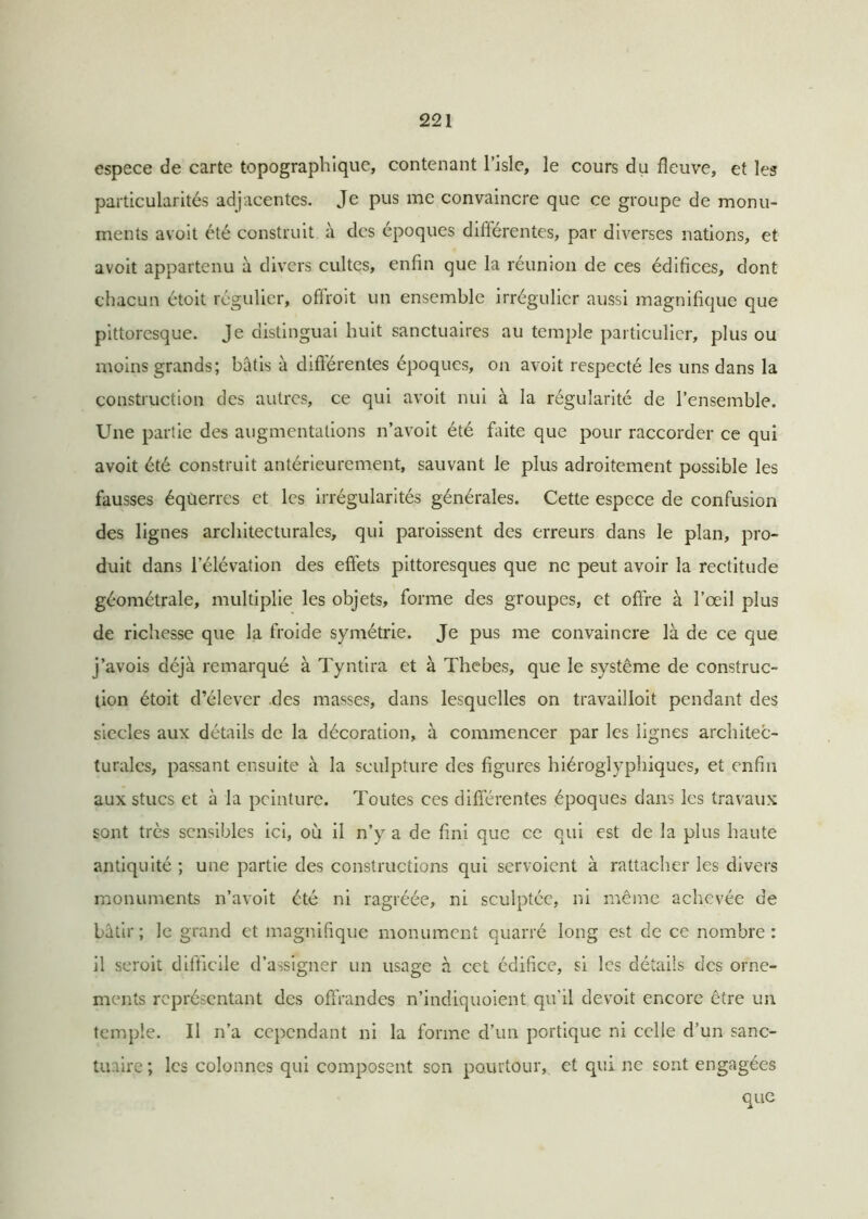 espece de carte topographique, contenant l’isle, le cours du fleuve, et les particularités adjacentes. Je pus me convaincre que ce groupe de monu- ments avoit été construit à des époques différentes, par diverses nations, et avoit appartenu à divers cultes, enfin que la réunion de ces édifices, dont chacun étoit régulier, ofiroit un ensemble irrégulier aussi magnifique que pittoresque. Je distinguai huit sanctuaires au temple particulier, plus ou moins grands; bâtis à différentes époques, on avoit respecté les uns dans la construction des autres, ce qui avoit nui à la régularité de l’ensemble. Une partie des augmentations n’avoit été faite que pour raccorder ce qui avoit été construit antérieurement, sauvant le plus adroitement possible les fausses équerres et les irrégularités générales. Cette espece de confusion des lignes architecturales, qui paroissent des erreurs dans le plan, pro- duit dans l’élévation des effets pittoresques que ne peut avoir la rectitude géométrale, multiplie les objets, forme des groupes, et offre à l’œil plus de richesse que la froide symétrie. Je pus me convaincre là de ce que j’avois déjà remarqué à Tyntira et à Thebes, que le système de construc- tion étoit d’élever des masses, dans lesquelles on travailloit pendant des siècles aux détails de la décoration, à commencer par les lignes architec- turales, passant ensuite à la sculpture des figures hiéroglyphiques, et enfin aux stucs et à la peinture. Toutes ces différentes époques dans les travaux sont très sensibles ici, où il n’y a de fini que ce qui est de la plus haute antiquité ; une partie des constructions qui scrvoient à rattacher les divers monuments n’avoit été ni ragréée, ni sculptée, ni même achevée de bâtir; le grand et magnifique monument quarré long est de ce nombre: il seroit difficile d’assigner un usage à cet édifice, si les détails des orne- ments représentant des offrandes n’indiquoient qu'il devoit encore être un temple. Il n’a cependant ni la forme d’un portique ni celle d’un sanc- tuaire ; les colonnes qui composent son pourtour, et qui ne sont engagées que