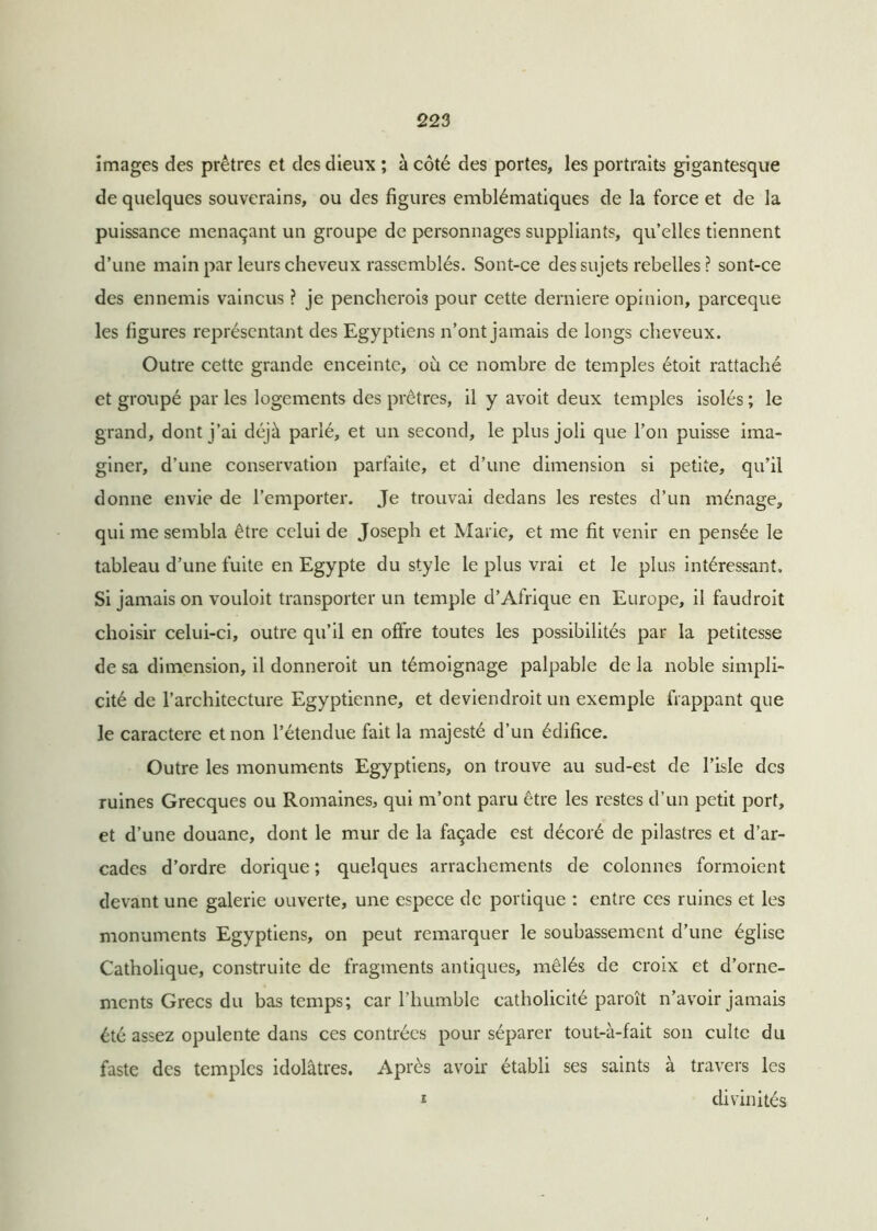 images des prêtres et des dieux ; à côté des portes, les portraits gigantesque de quelques souverains, ou des figures emblématiques de la force et de la puissance menaçant un groupe de personnages suppliants, qu’elles tiennent d’une main par leurs cheveux rassemblés. Sont-ce des sujets rebelles ? sont-ce des ennemis vaincus ? je pencherois pour cette derniere opinion, parceque les ligures représentant des Egyptiens n’ont jamais de longs cheveux. Outre cette grande enceinte, où ce nombre de temples étoit rattaché et groupé par les logements des prêtres, il y avoit deux temples isolés ; le grand, dont j’ai déjà parlé, et un second, le plus joli que l’on puisse ima- giner, d’une conservation parfaite, et d’une dimension si petite, qu’il donne envie de l’emporter. Je trouvai dedans les restes d’un ménage, qui me sembla être celui de Joseph et Marie, et me fit venir en pensée le tableau d’une fuite en Egypte du style le plus vrai et le plus intéressant. Si jamais on vouloit transporter un temple d’Afrique en Europe, il faudrait choisir celui-ci, outre qu’il en offre toutes les possibilités par la petitesse de sa dimension, il donnerait un témoignage palpable de la noble simpli- cité de l’architecture Egyptienne, et deviendrait un exemple frappant que le caractère et non l’étendue fait la majesté d’un édifice. Outre les monuments Egyptiens, on trouve au sud-est de l’isle des ruines Grecques ou Romaines, qui m’ont paru être les restes d’un petit port, et d’une douane, dont le mur de la façade est décoré de pilastres et d’ar- cades d’ordre dorique ; quelques arrachements de colonnes formoient devant une galerie ouverte, une espece de portique : entre ces ruines et les monuments Egyptiens, on peut remarquer le soubassement d’une église Catholique, construite de fragments antiques, mêlés de croix et d’orne- ments Grecs du bas temps; car l’humble catholicité paraît n’avoir jamais été assez opulente dans ces contrées pour séparer tout-à-fait son culte du faste des temples idolâtres. Après avoir établi ses saints à travers les i divinités