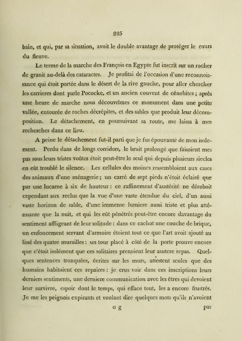 bain, et qui, par sa situation, avoit le double avantage de protéger le cours du fleuve. Le terme de la marche des François en Egypte fut inscrit sur un rocher de granit au-delà des cataractes. Je profitai de l’occasion d’une reconnois- sance qui étoit portée dans le désert de la rive gauche, pour aller chercher les carrières dont parle Pococke, et un ancien couvent de cénobites ; après une heure de marche nous découvrîmes ce monument dans une petite vallée, entourée de roches décrépites, et des sables que produit leur décom- position. Le détachement, en poursuivant sa route, me laissa à mes recherches dans ce lieu. A peine le détachement fut-il parti que je fus épouvante de mon isole- ment. Perdu dans de longs corridors, le bruit prolongé que faisoient mes pas sous leurs tristes voûtes étoit peut-être le seul qui depuis plusieurs siècles en eût troublé le silence. Les cellules des moines ressembloient aux cases des animaux d’une ménagerie ; un carré de sept pieds n’étoit éclairé que par une lucarne à six de hauteur : ce raffinement d’austérité ne déroboit cependant aux reclus que la vue d’une vaste étendue du ciel, d’un aussi vaste horizon de sable, d’une immense lumière aussi triste et plus atté- nuante que la nuit, et qui les eût pénétrés peut-être encore davantage du sentiment affligeant de leur solitude : dans ce cachot une couche de brique, un enfoncement servant d’armoire étaient tout ce que l’art avoit ajouté au lissé des quatre murailles : un tour placé à côté de la porte prouve encore que c’étoit isolément que ces solitaires prenoient leur austere repas. Quel- ques sentences tronquées, écrites sur les murs, attestent seules que des humains habitaient ces repaires : je crus voir dans ces inscriptions leurs derniers sentiments, une derniere communication avec les êtres qui dévoient leur survivre, espoir dont le temps, qui efface tout, les a encore frustrés. Je me les peignois expirants et voulant dire quelques mots qu’ils n’avoient g g pas
