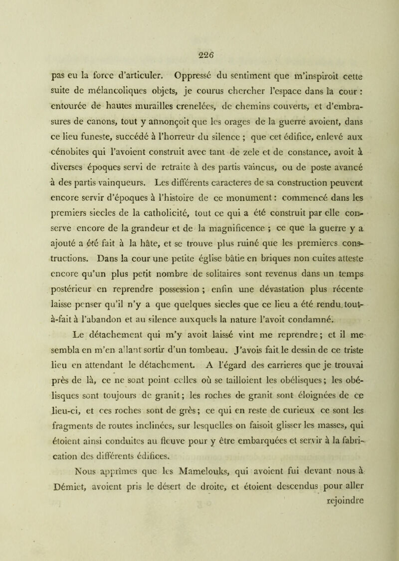 pas eu îa force d’articuler. Oppressé du sentiment que m’inspiroit cette suite de mélancoliques objets, je courus chercher l’espace dans la cour : entourée de hautes murailles crenelées, de chemins couverts, et d’embra- sures de canons, tout y annonçoit que les orages de la guerre avoient, dans ce lieu funeste, succédé à l’horreur du silence ; que cet édifice, enlevé aux cénobites qui l’avoient construit avec tant de zele et de constance, avoit à diverses époques servi de retraite à des partis vaincus, ou de poste avancé à des partis vainqueurs. Les différents caractères de sa construction peuvent encore servir d’époques à l’histoire de ce monument : commencé dans les premiers siècles de la catholicité, tout ce qui a été construit par elle con- serve encore de la grandeur et de la magnificence ; ce que la guerre y a ajouté a été fait à la hâte, et se trouve plus ruiné que les premières cons- tructions. Dans la cour une petite église bâtie en briques non cuites atteste encore qu’un plus petit nombre de solitaires sont revenus dans un temps postérieur en reprendre possession ; enfin une dévastation plus récente laisse penser qu’il n’y a que quelques siècles que ce lieu a été rendu, tout- à-fait à l’abandon et au silence auxquels la nature l’avoit condamné. Le détachement qui m’y avoit laissé vint me reprendre ; et il me sembla en m’en a'iant sortir d’un tombeau. J’avois fait le dessin de ce triste lieu en attendant le détachement. A l’égard des carrières que je trouvai près de là, ce ne sont point celles où se tailloient les obélisques ; les obé- lisques sont toujours de granit ; les roches de granit sont éloignées de ce lieu-ci, et ces roches sont de grès; ce qui en reste de curieux ce sont les fragments de routes inclinées, sur lesquelles on faisoit glisser les masses, qui étoient ainsi conduites au fleuve pour y être embarquées et servir à la fabri- cation des différents édifices. Nous apprîmes que les Mamelouks, qui avoient fui devant nous à Démiet, avoient pris le désert de droite, et étoient descendus pour aller rejoindre