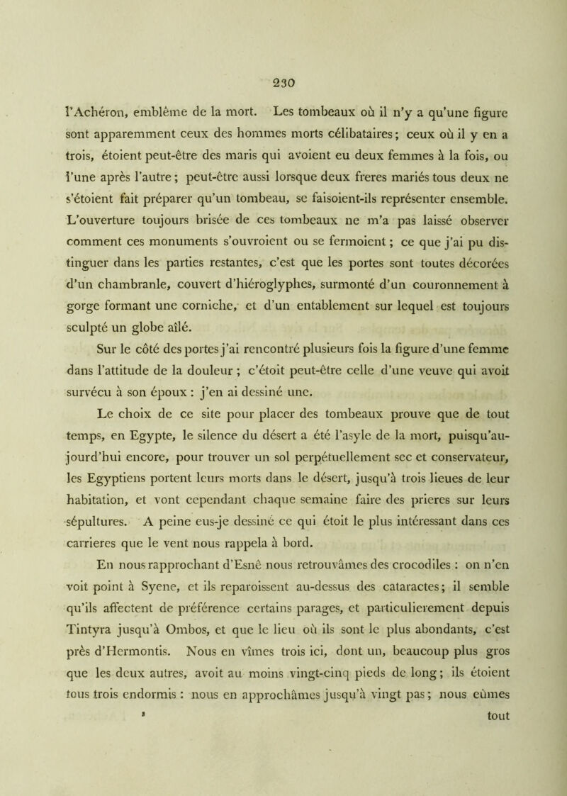 l’Achéron, emblème de la mort. Les tombeaux où il n'y a qu’une figure sont apparemment ceux des hommes morts célibataires ; ceux où il y en a trois, étoient peut-être des maris qui avoient eu deux femmes à la fois, ou l’une après l’autre ; peut-être aussi lorsque deux freres mariés tous deux ne s’étoient fait préparer qu’un tombeau, se faisoient-ils représenter ensemble. L’ouverture toujours brisée de ces tombeaux ne m’a pas laissé observer comment ces monuments s’ouvroient ou se fermoient ; ce que j’ai pu dis- tinguer dans les parties restantes, c’est que les portes sont toutes décorées d’un chambranle, couvert d’hiéroglyphes, surmonté d’un couronnement à gorge formant une corniche, et d’un entablement sur lequel est toujours sculpté un globe ailé. Sur le côté des portes j’ai rencontré plusieurs fois la figure d’une femme dans l’attitude de la douleur ; c’étoit peut-être celle d’une veuve qui avoit survécu à son époux : j’en ai dessiné une. Le choix de ce site pour placer des tombeaux prouve que de tout temps, en Egypte, le silence du désert a été l’asyle de la mort, puisqu’au- jourd’hui encore, pour trouver un sol perpétuellement sec et conservateur, les Egyptiens portent leurs morts dans le désert, jusqu’à trois lieues de leur habitation, et vont cependant chaque semaine faire des prières sur leurs sépultures. A peine eus-je dessiné ce qui étoit le plus intéressant dans ces carrières que le vent nous rappela à bord. En nous rapprochant d’Esnê nous retrouvâmes des crocodiles : on n’en voit point à Syene, et ils reparoissent au-dessus des cataractes ; il semble qu’ils affectent de préférence certains parages, et particulièrement depuis Tintyra jusqu’à Ombos, et que le lieu où ils sont le plus abondants, c’est près d’Hermontis. Nous en vîmes trois ici, dont un, beaucoup plus gros que les deux autres, avoit au moins vingt-cinq pieds de long ; ils étoient tous trois endormis : nous en approchâmes jusqu’à vingt pas; nous eûmes tout I