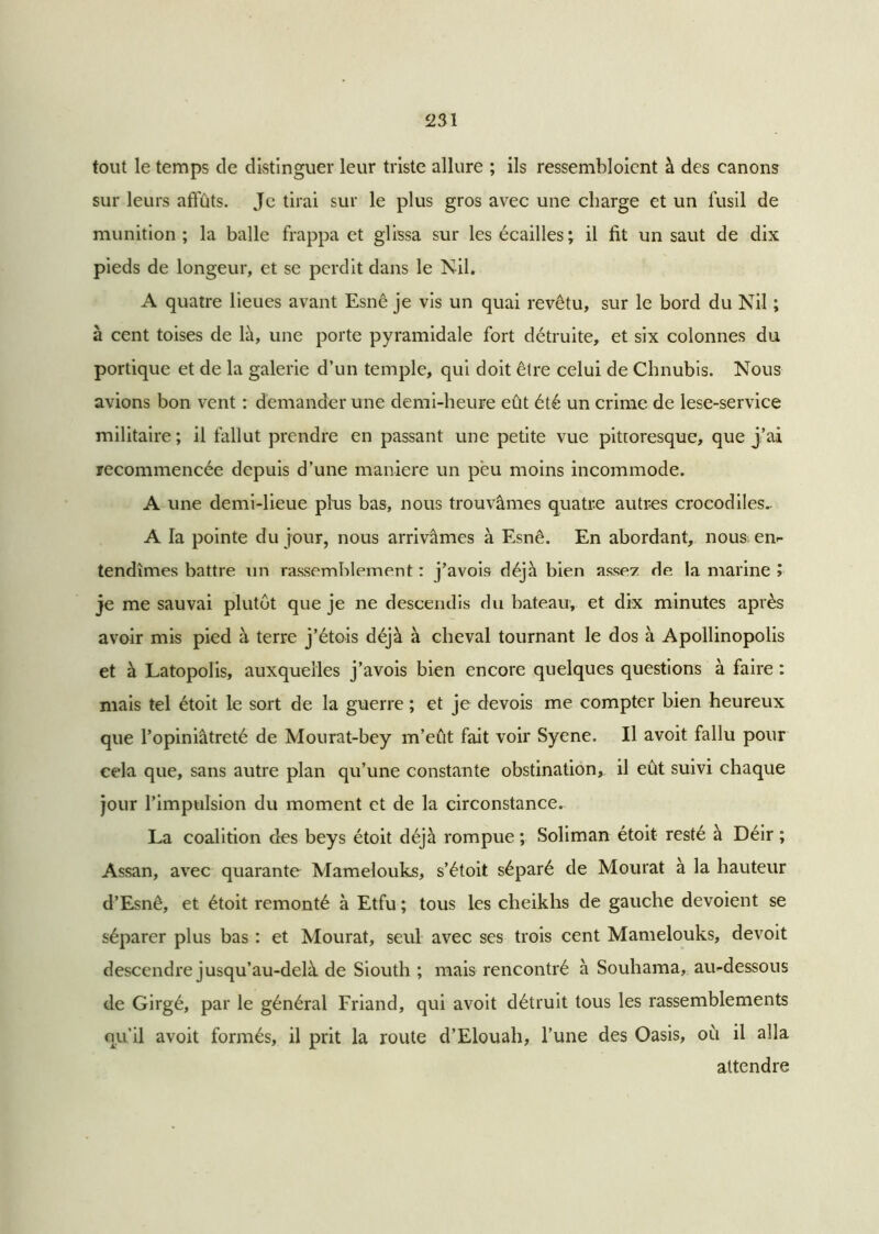 tout le temps de distinguer leur triste allure ; ils ressembloicnt à des canons sur leurs affûts. Je tirai sur le plus gros avec une charge et un fusil de munition; la balle frappa et glissa sur les écailles; il fit un saut de dix pieds de longeur, et se perdit dans le Nil. A quatre lieues avant Esnê je vis un quai revêtu, sur le bord du Nil ; à cent toises de là, une porte pyramidale fort détruite, et six colonnes du portique et de la galerie d’un temple, qui doit être celui de Chnubis. Nous avions bon vent : demander une demi-heure eût été un crime de lese-service militaire ; il fallut prendre en passant une petite vue pittoresque, que j’ai recommencée depuis d’une maniéré un peu moins incommode. A une demi-lieue plus bas, nous trouvâmes quatre autres crocodiles.. A la pointe du jour, nous arrivâmes à Esnê. En abordant, nous en- tendîmes battre un rassemblement : j’avois déjà bien asse? de la marine » je me sauvai plutôt que je ne descendis du bateau, et dix minutes après avoir mis pied à terre j’étois déjà à cheval tournant le dos à Apollinopolis et à Latopolis, auxquelles j’avois bien encore quelques questions à faire : mais tel étoit le sort de la guerre ; et je devois me compter bien heureux que l’opiniâtreté de Mourat-bey m’eût fait voir Syene. Il avoit fallu pour cela que, sans autre plan qu’une constante obstination, il eût suivi chaque jour l’impulsion du moment et de la circonstance. La coalition des beys étoit déjà rompue ; Soliman étoit resté à Déir ; Assan, avec quarante Mamelouks, s’étoit séparé de Mourat à la hauteur d’Esnê, et étoit remonté à Etfu ; tous les cheikhs de gauche dévoient se séparer plus bas : et Mourat, seul avec ses trois cent Mamelouks, devoit descendre jusqu’au-delà de Siouth ; mais rencontré à Souhama, au-dessous de Girgé, par le général Friand, qui avoit détruit tous les rassemblements qu’il avoit formés, il prit la route d’Elouah, l’une des Oasis, où il alla attendre