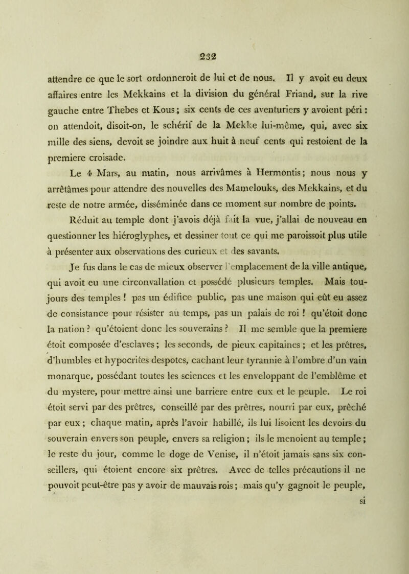 attendre ce que le sort ordonneroit de lui et de nous* Il y avoit eu deux affaires entre les Mekkains et la division du général Friand, sur la rive gauche entre Thebes et Kous ; six cents de ces aventuriers y avoient péri : on attendoit, disoit-on, le schérif de la Mekke lui-même, qui, avec six mille des siens, devoit se joindre aux huit à neuf cents qui restoient de la première croisade. Le 4- Mars, au matin, nous arrivâmes à Hermontis; nous nous y arrêtâmes pour attendre des nouvelles des Mamelouks, des Mekkains, et du reste de notre armée, disséminée dans ce moment sur nombre de points. Réduit au temple dont j’avois déjà fait la vue, j’allai de nouveau en questionner les hiéroglyphes, et dessiner tout ce qui me paroissoit plus utile à présenter aux observations des curieux et des savants. Je fus dans le cas de mieux observer emplacement de la ville antique, qui avoit eu une circonvallation et possédé plusieurs temples. Mais tou- jours des temples ! pas un édifice public, pas une maison qui eût eu assez de consistance pour résister au temps, pas un palais de roi ! qu’étoit donc la nation ? qu’étoient donc les souverains ? Il me semble que la première étoit composée d’esclaves ; les seconds, de pieux capitaines ; et les prêtres, a d’humbles et hypocrites despotes, cachant leur tyrannie à l’ombre d’un vain monarque, possédant toutes les sciences et les enveloppant de l’emblème et du mystère, pour mettre ainsi une barrière entre eux et le peuple. Le roi étoit servi par des prêtres, conseillé par des prêtres, nourri par eux, prêché par eux ; chaque matin, après l’avoir habillé, ils lui lisoient les devoirs du souverain envers son peuple, envers sa religion ; ils le menoient au temple ; le reste du jour, comme le doge de Venise, il n’étoit jamais sans six con- seillers, qui étoient encore six prêtres. Avec de telles précautions il ne pouvoit peut-être pas y avoir de mauvais rois ; mais qu’y gagnoit le peuple. si
