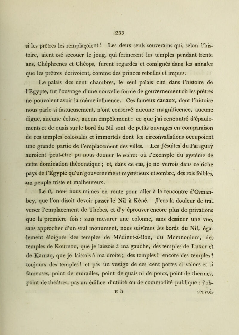 si les prêtres les remplaçoient ? Les deux seuls souverains qui, selon l’his- toire, aient osé secouer le joug, qui fermèrent les temples pendant trente ans, Chéphrenes et Chéops, furent regardés et consignés dans les annales que les prêtres écrivoient, comme des princes rebelles et impies. I^e palais des cent chambres, le seul palais cité dans l’histoire de l’Egypte, fut l’ouvrage d’une nouvelle forme de gouvernement où les prêtres ne pouvoient avoir la même influence. Ces fameux canaux, dont l’histoire nous parle si fastueusement, n’ont conservé aucune magnificence, aucune digue, aucune écluse, aucun empêlement : ce que j’ai rencontré d’épaule- ments et de quais sur le bord du Nil sont de petits ouvrages en comparaison de ces temples colossales et immortels dont les circonvallations occupoient une grande partie de l’emplacement des villes. Les Jésuites du Paraguay auroient peut-être pu nous donner le secret ou l'exemple du système de cette domination théocratique ; et, dans ce cas, je ne verrois dans ce riche pays de l’Egypte qu’un gouvernement mystérieux et sombre, des rois foibles, .un peuple triste et malheureux. Le 6, nous nous mîmes en route pour aller à la rencontre d’Osman- bey, que l’on disoit devoir passer le Nil à Kéné. J’eus la douleur de tra- verser l’emplacement de Thebes, et d’y éprouver encore plus de privations que la première fois : sans mesurer une colonne, sans dessiner une vue, sans approcher d’un seul monument, nous suivîmes les bords du Nil, éga- lement éloignés des temples de Médinet-a-Bou, du Mcmnonium, des temples de Kournou, que je laissois à ma gauche, des temples de Luxor et de Karnaq, que je laissois à ma droite ; des temples ! encore des temples î toujours des temples ! et pas un vestige de ces cent portes si vaines et si fameuses, point de murailles, point de quais ni de ponts, point de thermes, point de théâtres, pas un édifice d’utilité ou de commodité publique : j'ob- h h servois