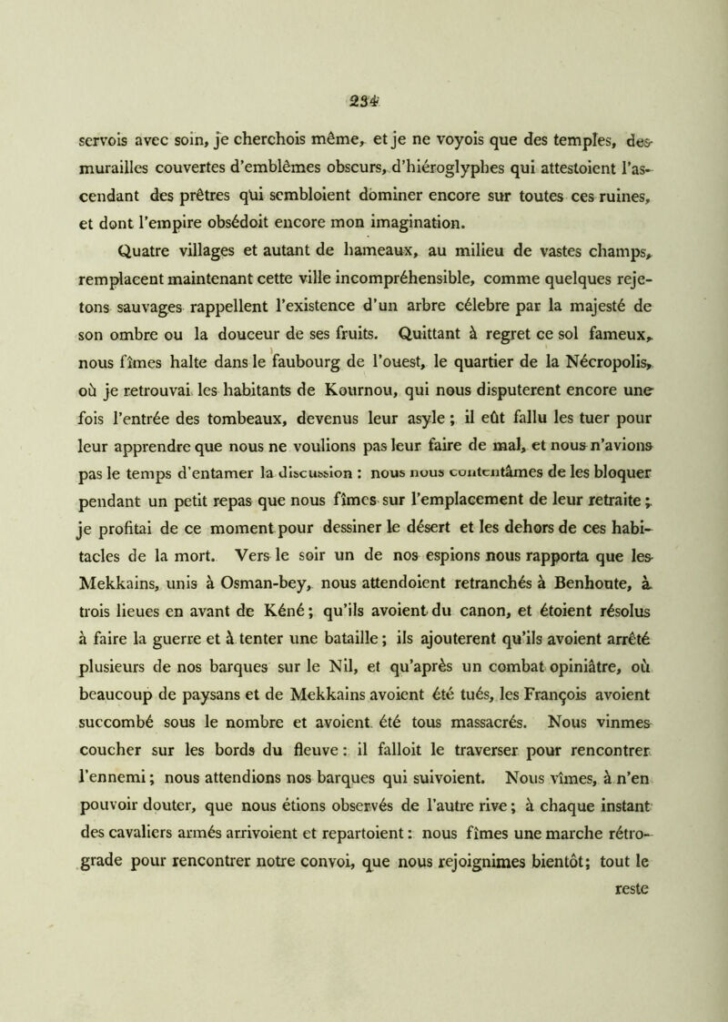 234- scrvois avec soin, je cherchois même, et je ne voyois que des temples, des* murailles couvertes d’emblèmes obscurs, d’hiéroglyphes qui attestoient l’as- cendant des prêtres qüi sembloient dominer encore sur toutes ces ruines, et dont l’empire obsédoit encore mon imagination. Quatre villages et autant de hameaux, au milieu de vastes champs, remplacent maintenant cette ville incompréhensible, comme quelques reje- tons sauvages rappellent l’existence d’un arbre célébré par la majesté de son ombre ou la douceur de ses fruits. Quittant à regret ce sol fameux, i , 1 nous fîmes halte dans le faubourg de l’ouest, le quartier de la Nécropolis, où je retrouvai les habitants de Kournou, qui nous disputèrent encore une fois l’entrée des tombeaux, devenus leur asyle ; il eût fallu les tuer pour leur apprendre que nous ne voulions pas leur faire de mal, et nous n’avions pas le temps d’entamer la discussion : nous nous contentâmes de les bloquer pendant un petit repas que nous fîmes sur l’emplacement de leur retraite 'r je profitai de ce moment pour dessiner le désert et les dehors de ces habi- tacles de la mort. Vers le soir un de nos espions nous rapporta que les Mekkains, unis à Osman-bey, nous attendoient retranchés à Benhoute, à trois lieues en avant de Kéné ; qu’ils avoient du canon, et étoient résolus à faire la guerre et à tenter une bataille; ils ajoutèrent qu’ils avoient arrêté plusieurs de nos barques sur le Nil, et qu’après un combat opiniâtre, ou beaucoup de paysans et de Mekkains avoient été tués, les François avoient succombé sous le nombre et avoient été tous massacrés. Nous vînmes coucher sur les bords du fleuve : il falloit le traverser pour rencontrer l’ennemi; nous attendions nos barques qui suivoient. Nous vîmes, à n’en pouvoir douter, que nous étions observés de l’autre rive ; à chaque instant des cavaliers armés arrivoient et repartoient : nous fîmes une marche rétro- grade pour rencontrer notre convoi, que nous rejoignimes bientôt; tout le reste