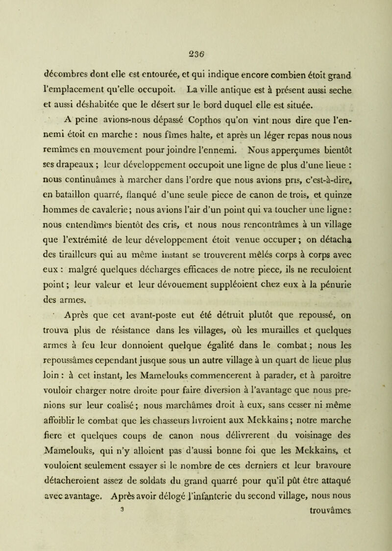 décombres dont elle est entourée, et qui indique encore combien étoit grand l’emplacement qu’elle occupoit. La ville antique est à présent aussi seche et aussi déshabitée que le désert sur le bord duquel elle est située. A peine avions-nous dépassé Copthos qu’on vint nous dire que l’en- nemi étoit en marche : nous fîmes halte, et après un léger repas nous nous remîmes en mouvement pour joindre l’ennemi. Nous apperçumes bientôt ses drapeaux ; leur développement occupoit une ligne de plus d’une lieue : nous continuâmes à marcher dans l’ordre que nous avions pris, c’est-à-dire, en bataillon quarré, flanqué d’une seule piece de canon de trois, et quinze hommes de cavalerie; nous avions l’air d’un point qui va toucher une ligne: nous entendîmes bientôt des cris, et nous nous rencontrâmes à un village que l’extrémité de leur développement étoit venue occuper ; on détacha des tirailleurs qui au même instant se trouvèrent mêlés corps à corps avec eux : malgré quelques décharges efficaces de notre piece, ils ne reculoient point ; leur valeur et leur dévouement suppléoient chez eux à la pénurie des armes. • Après que cet avant-poste eut été détruit plutôt que repoussé, on trouva plus de résistance dans les villages, où les murailles et quelques armes à feu leur donnoient quelque égalité dans le combat ; nous les repoussâmes cependant jusque sous un autre village à un quart de lieue plus loin : à cet instant, les Mamelouks commencèrent à parader, et à paroître vouloir charger notre droite pour faire diversion à l’avantage que nous pre- nions sur leur coalisé; nous marchâmes droit à eux, sans cesser ni même affaiblir le combat que les chasseurs livroient aux Mekkains ; notre marche fiere et quelques coups de canon nous délivrèrent du voisinage des Mamelouks, qui n’y alloient pas d’aussi bonne foi que les Mekkains, et vouloient seulement essayer si le nombre de ces derniers et leur bravoure détacheroient assez de soldats du grand quarré pour qu’il pût être attaqué avec avantage. Après avoir délogé l’infanterie du second village, nous nous 3 trouvâmes