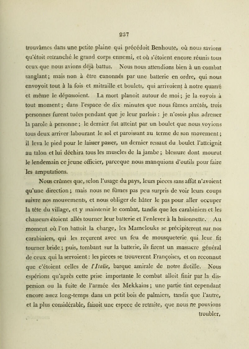 trouvâmes dans une petite plaine qui précédoit Benhoute, où nous savions qu’étoit retranché le grand corps ennemi, et où s’étoient encore réunis tous ceux que nous avions déjà battus. Nous nous attendions bien à un combat sanglant ; mais non à être canonnés par une batterie en ordre, qui nous envoyoit tout à la fois et mitraille et boulets, qui arrivoient à notre quarré et même le dépassoient. La mort planoit autour de moi ; je la voyois à tout moment ; dans l’espace de dix minutes que nous fûmes arrêtés, trois personnes furent tuées pendant que je leur parlois : je n’osois plus adresser la parole à personne ; le dernier fut atteint par un boulet que nous voyions tous deux arriver labourant le sol et paroissant au terme de son movement ; il leva le pied pour le laisser passer, un dernier ressaut du boulet l’atteignit au talon et lui déchira tous les muscles de la jambe; blessure dont mourut le lendemain ce jeune officier, pareeque nous manquions d’outils pour faire les amputations. Nous crûmes que, selon l’usage du pays, leurs pièces sans affût n’avoient qu’une direction ; mais nous ne fûmes pas peu surpris de voir leurs coups suivre nos mouvements, et nous obliger de hâter le pas pour aller occuper la tête du village, et y maintenir le combat, tandis que les carabiniers et les chasseurs étoient allés tourner leur batterie et l’enlever à la baïonnette. Au moment où l’on battoit la charge, les Mamelouks se précipitèrent sur nos carabiniers, qui les reçurent avec un feu de mousqueterie qui leur fit tourner bride ; puis, tombant sur la batterie, ils firent un massacre général de ceux qui la servoient : les pièces se trouvèrent Françoises, et on reconnut que c’étoient celles de l'Italie, barque amirale de notre flotille. Nous espérions qu’après cette prise importante le combat alloit finir par la dis- persion ou la fuite de l’armée des Mekkains ; une partie tint cependant encore assez long-temps dans un petit bois de palmiers, tandis que l’autre, et la plus considérable, faisoit une espece de retraite, que nous ne pouvions troubler.