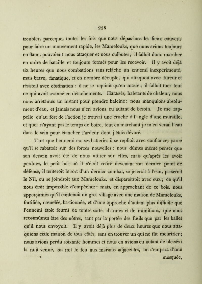 troubler, parceque, toutes les fois que nous dépassions les lieux couverts pour faire un mouvement rapide, les Mamelouks, que nous avions toujours en flanc, pouvoient nous attaquer et nous culbuter ; il falloit donc marcher en ordre de bataille et toujours formés pour les recevoir. Il y avoit déjà six heures que nous combattions sans relâche un ennemi inexpérimenté, mais brave, fanatique, et en nombre décuple, qui attaquoit avec fureur et résistoit avec obstination : il ne se replioit qu’en masse ; il falloit tuer tout ce qui avoit avancé en détachements. Harassés, haletants de chaleur, nous nous arrêtâmes un instant pour prendre haleine : nous manquions absolu- ment d’eau, et jamais nous n’en avions eu autant de besoin. Je me rap- pelle qu’au fort de l’action je trouvai une cruche à l’angle d’une muraille, et que, n’ayant pas le temps de boire, tout en marchant je m’en versai l’eau dans le sein pour étancher l’ardeur dont j’étois dévoré. Tant que l’ennemi eut ses batteries il se replioit avec confiance, parce qu’il se rabattoit sur des forces nouvelles : nous dûmes même penser que son dessein avoit été de nous attirer sur elles, mais qu’après les avoir perdues, le petit bois où il s’étoit retiré devenant son dernier point de défense, il tenteroit le sort d’un dernier combat, se jeteroit à l’eau, passeroit le Nil, ou se joindroit aux Mamelouks, et disparoîtroit avec eux; ce qu’il nous étoit impossible d’empêcher : mais, en approchant de ce bois, nous apperçumes qu’il contenoit un gros village avec une maison de Mamelouks, fortifiée, crenelée, bastionnée, et d’une approche d’autant plus difficile que l’ennemi étoit fourni de toutes sortes d’armes et de munitions, que nous reconnûmes être des nôtres, tant par la portée des fusils que par les balles qu’il nous envoyoit» Il y avoit déjà plus de deux heures que nous atta- quions cette maison de tous côtés, sans en trouver un qui ne fût meurtrier ; nous avions perdu soixante hommes et nous en avions eu autant de blessés : la nuit venue, on mit le feu aux maisons adjacentes, on s’empara d’une * mosquée.