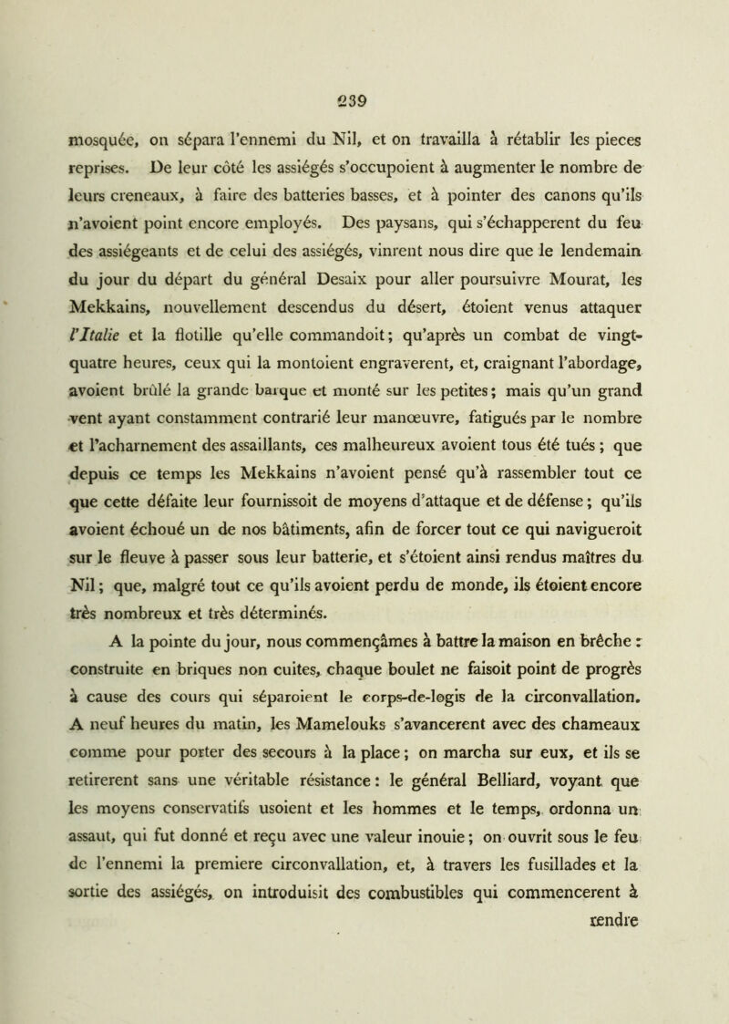 mosquée, on sépara l’ennemi du Nil, et on travailla à rétablir les pièces reprises. De leur côté les assiégés s’occupoient à augmenter le nombre de leurs créneaux, à faire des batteries basses, et à pointer des canons qu’ils n’avoient point encore employés. Des paysans, qui s’échappèrent du feu des assiégeants et de celui des assiégés, vinrent nous dire que le lendemain du jour du départ du général Desaix pour aller poursuivre Mourat, les Mekkains, nouvellement descendus du désert, étoient venus attaquer l'Italie et la flotille qu’elle commandoit; qu’après un combat de vingt- quatre heures, ceux qui la montoient engraverent, et, craignant l’abordage, avoient brûlé la grande barque et monté sur les petites ; mais qu’un grand vent ayant constamment contrarié leur manœuvre, fatigués par le nombre et l’acharnement des assaillants, ces malheureux avoient tous été tués ; que depuis ce temps les Mekkains n’avoient pensé qu’à rassembler tout ce que cette défaite leur fournissoit de moyens d’attaque et de défense ; qu’ils avoient échoué un de nos bâtiments, afin de forcer tout ce qui naviguerait sur le fleuve à passer sous leur batterie, et s’étoient ainsi rendus maîtres du Nil ; que, malgré tout ce qu’ils avoient perdu de monde, ils étoient encore très nombreux et très déterminés. A la pointe du jour, nous commençâmes à battre la maison en brèche r construite en briques non cuites, chaque boulet ne faisoit point de progrès à cause des cours qui séparoient le eorps-de-logis de la circonvallation. A neuf heures du matin, les Mamelouks s’avancèrent avec des chameaux comme pour porter des secours à la place ; on marcha sur eux, et ils se retirèrent sans une véritable résistance : le général Belliard, voyant que les moyens conservatifs usoient et les hommes et le temps, ordonna un assaut, qui fut donné et reçu avec une valeur inouie; on ouvrit sous le feu de l’ennemi la première circonvallation, et, à travers les fusillades et la sortie des assiégés, on introduisit des combustibles qui commencèrent à rendre