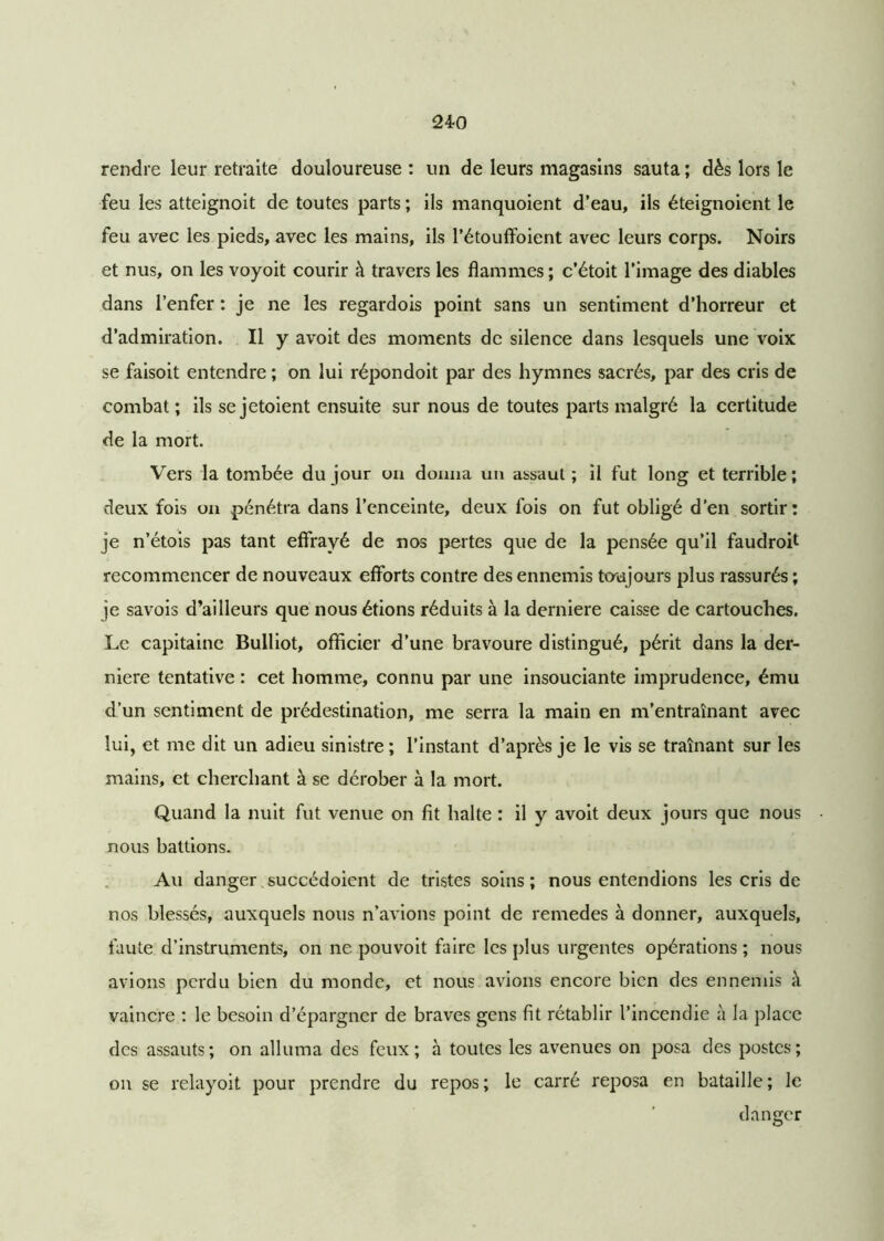 24-0 rendre leur retraite douloureuse : un de leurs magasins sauta ; dès lors le feu les atteignoit de toutes parts ; ils manquoient d’eau, ils éteignoient le feu avec les pieds, avec les mains, ils l’étouffoient avec leurs corps. Noirs et nus, on les voyoit courir à travers les flammes; c’étoit l’image des diables dans l’enfer : je ne les regardois point sans un sentiment d’horreur et d’admiration. Il y avoit des moments de silence dans lesquels une voix se faisoit entendre ; on lui répondoit par des hymnes sacrés, par des cris de combat ; ils se jetoient ensuite sur nous de toutes parts malgré la certitude de la mort. Vers la tombée du jour on donna un assaut; il fut long et terrible; deux fois on pénétra dans l’enceinte, deux fois on fut obligé d’en sortir: je n’étois pas tant effrayé de nos pertes que de la pensée qu’il faudroit recommencer de nouveaux efforts contre des ennemis toujours plus rassurés ; je savois d’ailleurs que nous étions réduits à la derniere caisse de cartouches. Le capitaine Bulliot, officier d’une bravoure distingué, périt dans la der- niere tentative : cet homme, connu par une insouciante imprudence, ému d’un sentiment de prédestination, me serra la main en m’entraînant avec lui, et me dit un adieu sinistre ; l’instant d’après je le vis se traînant sur les mains, et cherchant à se dérober à la mort. Quand la nuit fut venue on fit halte : il y avoit deux jours que nous nous battions. Au danger succédoient de tristes soins; nous entendions les cris de nos blessés, auxquels nous n’avions point de remedes à donner, auxquels, faute d’instruments, on ne pouvoit faire les plus urgentes opérations ; nous avions perdu bien du monde, et nous avions encore bien des ennemis à vaincre : le besoin d’épargner de braves gens fit rétablir l’incendie à la place des assauts; on alluma des feux; à toutes les avenues on posa des postes; on se relayoit pour prendre du repos; le carré reposa en bataille; le danger