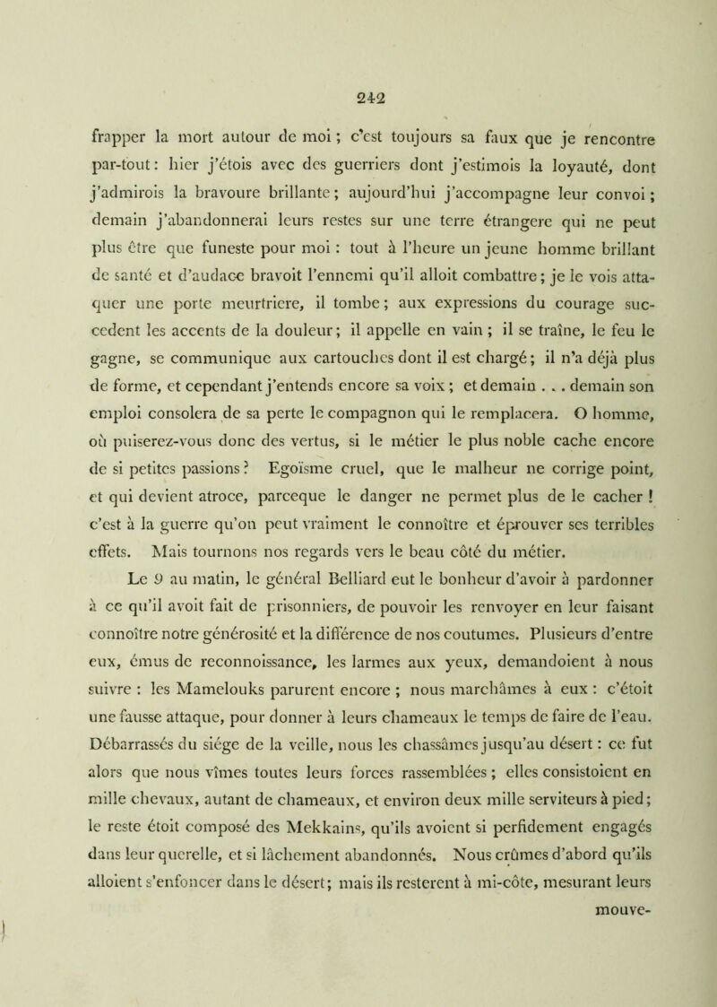 / frapper la mort autour de moi ; c’est toujours sa faux que je rencontre par-tout: hier j’étois avec des guerriers dont j’estimois la loyauté, dont j’admirois la bravoure brillante; aujourd’hui j’accompagne leur convoi; demain j’abandonnerai leurs restes sur une terre étrangère qui ne peut plus être que funeste pour moi : tout à l’heure un jeune homme brillant de santé et d’audace bravoit l’ennemi qu’il alloit combattre; je le vois atta- quer une porte meurtrière, il tombe ; aux expressions du courage suc- cèdent les accents de la douleur; il appelle en vain ; il se traîne, le feu le gagne, se communique aux cartouches dont il est chargé; il n’a déjà plus de forme, et cependant j’entends encore sa voix ; et demain . .. demain son emploi consolera de sa perte le compagnon qui le remplacera. O homme, où puiserez-vous donc des vertus, si le métier le plus noble cache encore de si petites passions ? Egoïsme cruel, que le malheur ne corrige point, et qui devient atroce, pareeque le danger ne permet plus de le cacher ! c’est à la guerre qu’on peut vraiment le connoître et éprouver ses terribles effets. Mais tournons nos regards vers le beau côté du métier. Le 9 au matin, le général Belliard eut le bonheur d’avoir à pardonner à ce qu’il avoit fait de prisonniers, de pouvoir les renvoyer en leur faisant connoître notre générosité et la différence de nos coutumes. Plusieurs d’entre eux, émus de reconnoissance, les larmes aux yeux, demandoient à nous suivre : les Mamelouks parurent encore ; nous marchâmes à eux : c’étoit une fausse attaque, pour donner à leurs chameaux le temps de faire de l’eau. Débarrassés du siège de la veille, nous les chassâmes jusqu’au désert : ce fut alors que nous vîmes toutes leurs forces rassemblées ; elles consistoicnt en mille chevaux, autant de chameaux, et environ deux mille serviteurs à pied; le reste étoit composé des Mekkains, qu’ils avoient si perfidement engagés dans leur querelle, et si lâchement abandonnés. Nous crûmes d’abord qu’ils alloient s’enfoncer dans le désert; mais ils restèrent à mi-côte, mesurant leurs mouve-