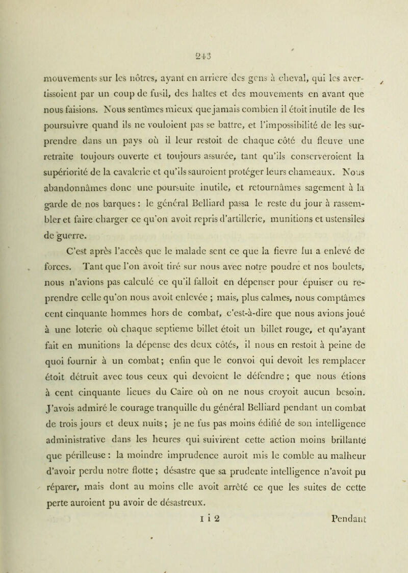 mouvements sur les nôtres, ayant en arrière des gens à cheval, qui les aver- / tissoient par un coup de fusil, des haltes et des mouvements en avant que nous faisions. Nous sentîmes mieux quejamais combien il étoit inutile de les poursuivre quand ils ne vouloient pas se battre, et l’impossibilité de les sur- prendre dans un pays où il leur restoit de chaque côté du fleuve une retraite toujours ouverte et toujours assurée, tant qu’ils conserveroient la supériorité de la cavalerie et qu’ils sauroient protéger leurs chameaux. Nous abandonnâmes donc une poursuite inutile, et retournâmes sagement à la garde de nos barques : le général Belliard passa le reste du jour â rassem- bler et faire charger ce qu’on avoit repris d’artillerie, munitions et ustensiles de guerre. C’est après l’accès que le malade sent ce que la fievre lui a enlevé de forces. Tant que l’on avoit tiré sur nous avec notre poudre et nos boulets, nous n’avions pas calculé ce qu’il falloit en dépenser pour épuiser eu re- prendre celle qu’on nous avoit enlevée ; mais, plus calmes, nous comptâmes cent cinquante hommes hors de combat, c’est-à-dire que nous avions joué à une loterie où chaque septième billet étoit un billet rouge, et qu’ayant fait en munitions la dépense des deux côtés, il nous en restoit à peine de quoi fournir à un combat; enfin que le convoi qui devoit les remplacer étoit détruit avec tous ceux qui dévoient le défendre ; que nous étions à cent cinquante lieues du Caire où on ne nous croyoit aucun besoin. J’avois admiré le courage tranquille du général Belliard pendant un combat de trois jours et deux nuits; je ne fus pas moins édifié de son intelligence administrative dans les heures qui suivirent cette action moins brillante que périlleuse : la moindre imprudence auroit mis le comble au malheur d’avoir perdu notre flotte ; désastre que sa prudente intelligence n’avoit pu réparer, mais dont au moins elle avoit arreté ce que les suites de cette perte auroient pu avoir de désastreux. I i 2 Pendant