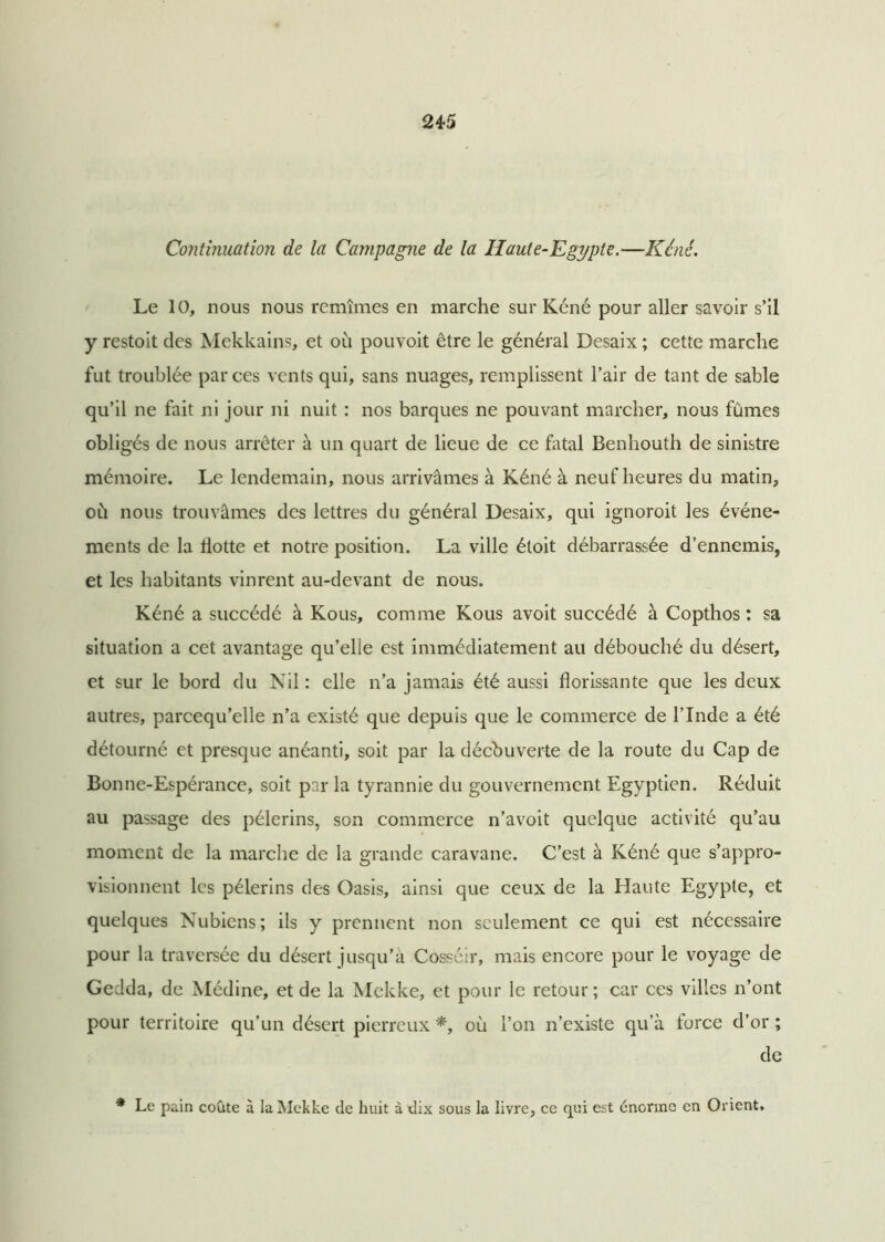Continuation de la Campagne de la Haute-Egypte.—Kéné. Le 10, nous nous remîmes en marche sur Kéné pour aller savoir s’il y restoit des Mekkains, et où pouvoit être le général Desaix ; cette marche fut troublée par ces vents qui, sans nuages, remplissent l’air de tant de sable qu’il ne fait ni jour ni nuit : nos barques ne pouvant marcher, nous fûmes obligés de nous arrêter à un quart de lieue de ce fatal Benhouth de sinistre mémoire. Le lendemain, nous arrivâmes à Kéné à neuf heures du matin, où nous trouvâmes des lettres du général Desaix, qui ignoroit les événe- ments de la Hotte et notre position. La ville étoit débarrassée d’ennemis, et les habitants vinrent au-devant de nous. Kéné a succédé à Kous, comme Kous avoit succédé à Copthos : sa situation a cet avantage qu’elle est immédiatement au débouché du désert, et sur le bord du Nil : elle n’a jamais été aussi florissante que les deux autres, parcequ’elle n’a existé que depuis que le commerce de l’Inde a été détourné et presque anéanti, soit par la décbuverte de la route du Cap de Bonne-Espérance, soit par la tyrannie du gouvernement Egyptien. Réduit au passage des pèlerins, son commerce n’avoit quelque activité qu’au moment de la marche de la grande caravane. C’est à Kéné que s’appro- visionnent les pèlerins des Oasis, ainsi que ceux de la Haute Egypte, et quelques Nubiens; ils y prennent non seulement ce qui est nécessaire pour la traversée du désert jusqu’à Cosséir, mais encore pour le voyage de Gedda, de Médine, et de la Mekke, et pour le retour; car ces villes n’ont pour territoire qu’un désert pierreux *, où l’on n’existe qu’à force d’or ; de * Le pain coûte à la Mekke de huit à dix sous la livre, ce qui est énorme en Orient.