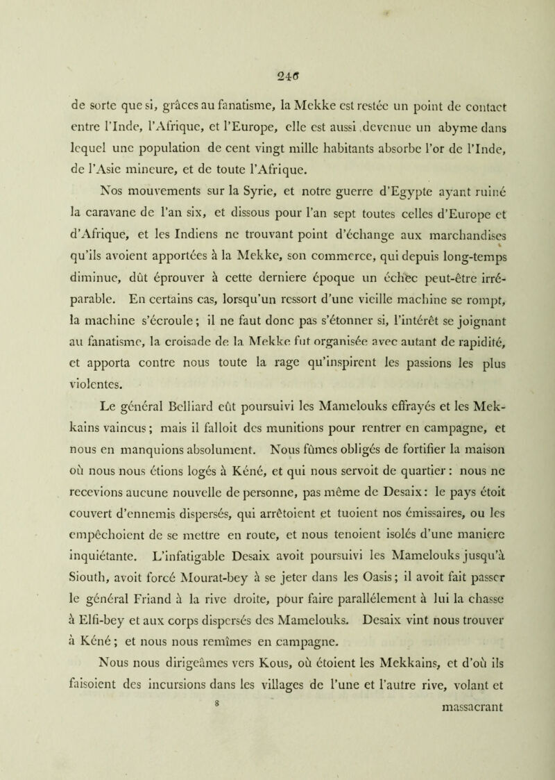 24r<5 de sorte que si, grâces au fanatisme, la Mekke est restée un point de contact entre l’Inde, l’Afrique, et l’Europe, elle est aussi devenue un abyme dans lequel une population de cent vingt mille habitants absorbe l’or de l’Inde, de l’Asie mineure, et de toute l’Afrique. Nos mouvements sur la Syrie, et notre guerre d’Egypte ayant ruiné la caravane de l’an six, et dissous pour l’an sept toutes celles d’Europe et d’Afrique, et les Indiens ne trouvant point d’échange aux marchandises qu’ils avoient apportées à la Mekke, son commerce, qui depuis long-temps diminue, dût éprouver à cette derniere époque un échec peut-être irré- parable. En certains cas, lorsqu’un ressort d’une vieille machine se rompt, la machine s’écroule ; il ne faut donc pas s’étonner si, l’intérêt se joignant au fanatisme, la croisade de la Mekke fut organisée avec autant de rapidité, et apporta contre nous toute la rage qu’inspirent les passions les plus violentes. Le général Bclliard eût poursuivi les Mamelouks effrayés et les Mek- kains vaincus; mais il falloit des munitions pour rentrer en campagne, et nous en manquions absolument. Nous fûmes obligés de fortifier la maison où nous nous étions logés à Kéné, et qui nous servoit de quartier : nous ne recevions aucune nouvelle de personne, pas même de Desaix : le pays étoit couvert d’ennemis dispersés, qui arrêtoient et tuoient nos émissaires, ou les empêchoient de se mettre en route, et nous tenoient isolés d’une manière inquiétante. L’infatigable Desaix avoit poursuivi les Mamelouks jusqu’à Siouth, avoit forcé Mourat-bey à se jeter dans les Oasis ; il avoit fait passer le général Friand à la rive droite, pour faire parallèlement à lui la chasse à Elfi-bey et aux corps dispersés des Mamelouks.. Desaix vint nous trouver à Kéné ; et nous nous remîmes en campagne. Nous nous dirigeâmes vers Kous, où étoient les Mekkains, et d’où ils faisoient des incursions dans les villages de l’une et l’autre rive, volant et 8 massacrant