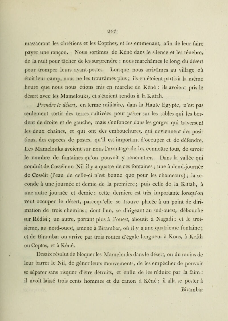 massacrant les chrétiens et les Copthes, et les emmenant, afin de leur faire payer une rançon. Nous sortîmes de Kéné dans le silence et les ténèbres de la nuit pour tâcher de les surprendre : nous marchâmes le long du désert pour tromper leurs avant-postes. Lorsque nous arrivâmes au village oh étoit leur camp, nous ne les trouvâmes plus ; ils en étoient partis à la même heure que nous nous étions mis en marche de Kéné : ils avoient pris le désert avec les Mamelouks, et s’étoient rendus à la Kittah. Prendre le désert, en terme militaire, dans la Haute Egypte, n’est pas seulement sortir des terres cultivées pour passer sur les sables qui les bor- dent de droite et de gauche, mais s’enfoncer dans les gorges qui traversent les deux chaînes, et qui ont des embouchures, qui deviennent des posi- tions, des especes de postes, qu’il est important d’occuper et de défendre. Les Mamelouks avoient sur nous l’avantage de les connoîtrc tous, de savoir le nombre de fontaines qu’on pouvoit y rencontrer. Dans la vallée qui conduit de Cosséir au Nil il y a quatre de ces fontaines ; une à demi-journée de Cosséir (l’eau de celle-ci n’est bonne que pour les chameaux) ; la se- conde à une journée et demie de la première; puis celle de la Kittah, à une autre journée et demie : cette derniere est très importante lorsqu’on veut occuper le désert, parcequ’elle se trouve placée à un point de diri- rnation de trois chemins ; dont l’un, se dirigeant au sud-ouest, débouche sur Rédisi ; un autre, portant plus à l’ouest, aboutit à Nagadi ; et le troi- sième, au nord-ouest, amene à Birambar, où il y a une quatrième fontaine ; et de Birambar on arrive par trois routes d’égale longueur à Kous, à Kefth ou Coptos, et h Kéné. Desaix résolut de bloquer les Mamelouks dans le désert, ou du moins de leur barrer le Nil, de gêner leurs mouvements, de les empêcher de pouvoir se séparer sans risquer d’être détruits, et enfin de les réduire par la faim : il avoit laissé trois cents hommes et du canon à Kéné ; il alla se poster à Birambar