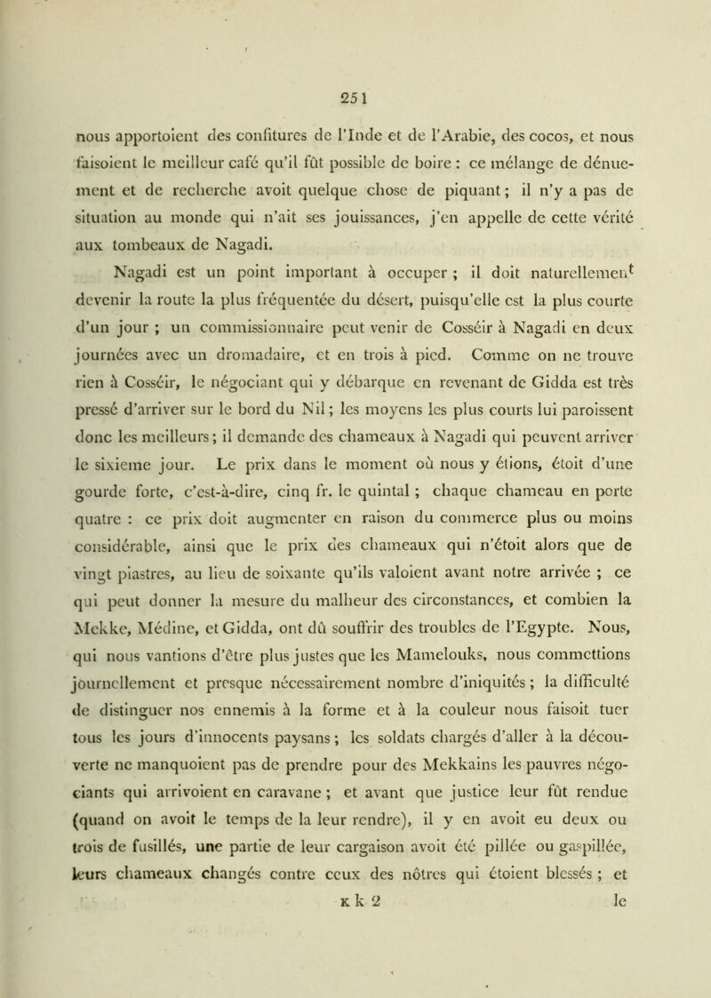 nous apportoient des confitures de l’Inde et de l’Arabie, des cocos, et nous faisoient le meilleur café qu’il fût possible de boire : ce mélange de dénue- ment et de recherche avoit quelque chose de piquant ; il n’y a pas de situation au monde qui n’ait ses jouissances, j’en appelle de cette vérité aux tombeaux de Nagadi. Nagadi est un point important à occuper ; il doit naturellement devenir la route la plus fréquentée du désert, puisqu’elle est la plus courte d’un jour ; un commissionnaire peut venir de Cosséir à Nagadi en deux journées avec un dromadaire, et en trois à pied. Comme on ne trouve rien à Cosséir, le négociant qui y débarque en revenant de Gidda est très pressé d’arriver sur le bord du Nil ; les moyens les plus courts lui paroissent donc les meilleurs; il demande des chameaux à Nagadi qui peuvent arriver le sixième jour. Le prix dans le moment où nous y étions, étoit d’une gourde forte, c’est-à-dire, cinq fr. le quintal ; chaque chameau en perte quatre : ce prix doit augmenter en raison du commerce plus ou moins considérable, ainsi que le prix des chameaux qui n’étoit alors que de vingt piastres, au lieu de soixante qu’ils valoient avant notre arrivée ; ce qui peut donner la mesure du malheur des circonstances, et combien la Mekke, Médine, et Gidda, ont dû souffrir des troubles de l’Egypte. Nous, qui nous vantions d’être plus justes que les Mamelouks, nous commettions journellement et presque nécessairement nombre d’iniquités ; la difficulté de distinguer nos ennemis à la forme et à la couleur nous faisoit tuer tous les jours d’innocents paysans ; les soldats chargés d’aller à la décou- verte ne manquoient pas de prendre pour des Mekkains les pauvres négo- ciants qui arrivoient en caravane ; et avant que justice leur fût rendue (quand on avoit le temps de la leur rendre), il y en avoit eu deux ou trois de fusillés, une partie de leur cargaison avoit été pillée ou gaspillée, leurs chameaux changés contre ceux des nôtres qui étoient blessés ; et k k 2 le