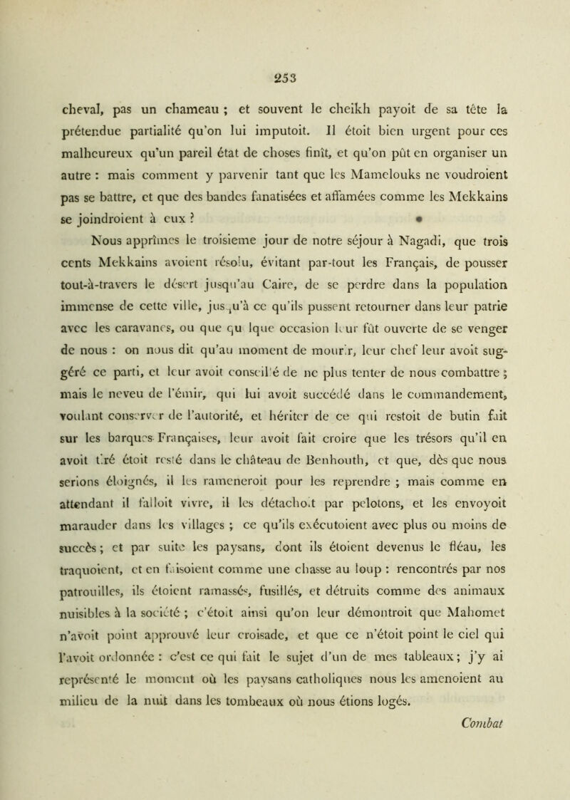 cheval, pas un chameau ; et souvent le cheikh payoit de sa tête la prétendue partialité qu’on lui imputoit. Il étoit bien urgent pour ces malheureux qu’un pareil état de choses finît, et qu’on pût en organiser un autre : mais comment y parvenir tant que les Mamelouks ne voudroient pas se battre, et que des bandes fanatisées et affamées comme les Mekkains se joindroient à eux ? • Nous apprîmes le troisième jour de notre séjour à Nagadi, que trois cents Mekkains avoient résolu, évitant par-tout les Français, de pousser tout-à-travers le désert jusqu’au Caire, de se perdre dans la population immense de cette ville, jusqu’à ce qu’ils pussent retourner dans leur patrie avec les caravanes, ou que qu Ique occasion kur fût ouverte de se venger de nous : on nous dit qu’au moment de mourir, leur chef leur avoit sug- géré ce parti, et leur avoit conseillé de ne plus tenter de nous combattre ; mais le neveu de l’émir, qui lui avoit succédé dans le commandement, voulant conserver de l’autorité, et hériter de ce qui restoit de butin fait sur les barques Françaises, leur avoit fait croire que les trésors qu’il en avoit tiré étoit resîé dans le château de Benhouth, et que, dès que noua serions éloignés, il les rameneroit pour les reprendre ; mais comme en attendant il falloit vivre, il les détacholt par pelotons, et les envoyoit marauder dans les villages ; ce qu’ils exécutoient avec plus ou moins de succès ; et par suite les paysans, dont ils étoient devenus le fléau, les traquoient, et en faisoient comme une chasse au loup : rencontrés par nos patrouilles, ils étoient ramassés, fusillés, et détruits comme des animaux nuisibles à la société ; c’étolt ainsi qu’on leur démontroit que Mahomet n’avoit point approuvé leur croisade, et que ce n’étoit point le ciel qui l’avoit ordonnée : c’est ce qui fait le sujet d’un de mes tableaux; j’y ai représenté le moment où les paysans catholiques nous les amenoient au milieu de la nuit dans les tombeaux où nous étions logés. Combat