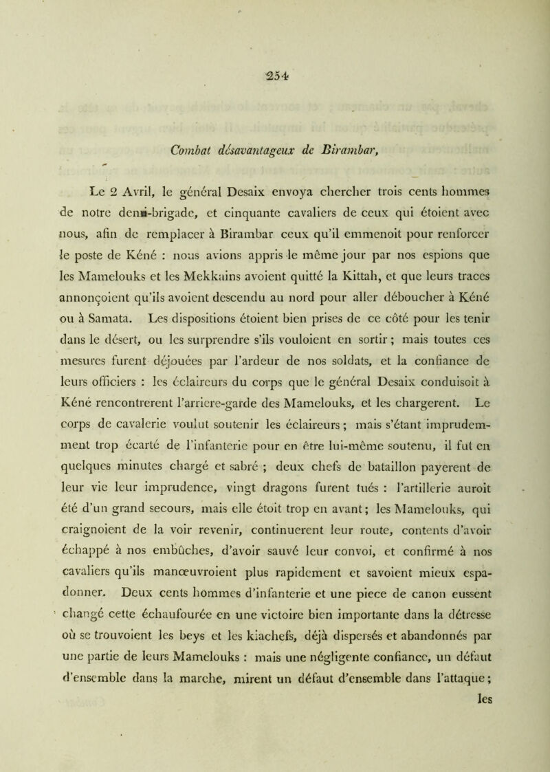 S54 Combat désavantageux de Birambar, Le 2 Avril, le général Desaix envoya chercher trois cents hommes de notre demi-brigade, et cinquante cavaliers de ceux qui étoient avec nous, afin de remplacer à Birambar ceux qu’il emmenoit pour renforcer le poste de Kéné : nous avions appris le même jour par nos espions que les Mamelouks et les Mekkains avoient quitté la Kittah, et que leurs traces annonçoient qu’ils avoient descendu au nord pour aller déboucher à Kéné ou à Samata. Les dispositions étoient bien prises de ce côté pour les tenir dans le désert, ou les surprendre s’ils vouloient en sortir ; mais toutes ces mesures furent déjouées par l’ardeur de nos soldats, et la confiance de leurs officiers : les éclaireurs du corps que le général Desaix conduisoit à Kéné rencontrèrent l’arriere-garde des Mamelouks, et les chargèrent. Le corps de cavalerie voulut soutenir les éclaireurs ; mais s’étant imprudem- ment trop écarté de l’infanterie pour en être lui-même soutenu, il fut en quelques minutes chargé et sabré ; deux chefs de bataillon payèrent de leur vie leur imprudence, vingt dragons furent tués : l’artillerie auroit été d’un grand secours, mais elle étoit trop en avant; les Mamelouks, qui craignoient de la voir revenir, continuèrent leur route, contents d’avoir échappé à nos embûches, d’avoir sauvé leur convoi, et confirmé à nos cavaliers qu’ils manœuvroient plus rapidement et savoient mieux espa- donner. Deux cents hommes d’infanterie et une piece de canon eussent changé cette échaufourée en une victoire bien importante dans la détresse où se trouvoient les beys et les kiachefs, déjà dispersés et abandonnés par une partie de leurs Mamelouks : mais une négligente confiance, un défaut d’ensemble dans la marche, mirent un défaut d’en6emble dans l’attaque ; les