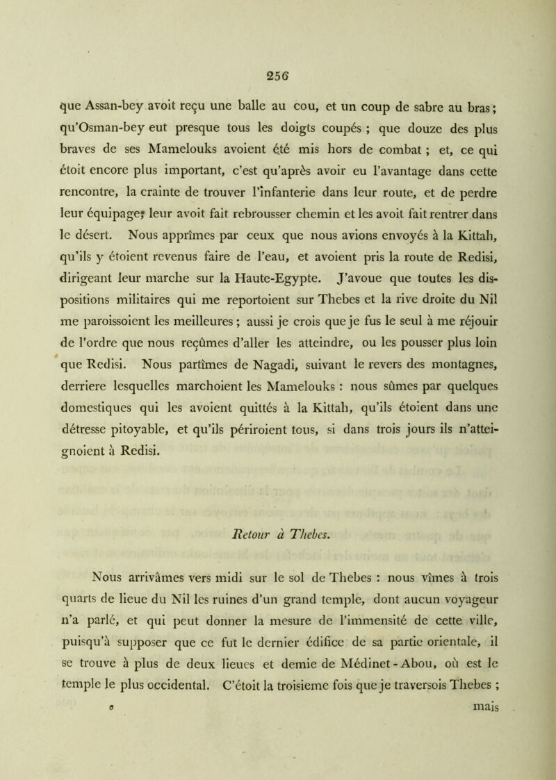 que Assan-bey avoit reçu une balle au cou, et un coup de sabre au bras ; qu’Osman-bey eut presque tous les doigts coupés ; que douze des plus braves de ses Mamelouks avoient é.té mis hors de combat ; et, ce qui étoit encore plus important, c’est qu’après avoir eu l’avantage dans cette rencontre, la crainte de trouver l’infanterie dans leur route, et de perdre leur équipage? leur avoit fait rebrousser chemin et les avoit fait rentrer dans le désert. Nous apprîmes par ceux que nous avions envoyés à la Kittah, qu’ils y étoient revenus faire de l’eau, et avoient pris la route de Redisi, dirigeant leur marche sur la Haute-Egypte. J’avoue que toutes les dis- positions militaires qui me reportoient sur Thebes et la rive droite du Nil me paroissoient les meilleures ; aussi je crois que je fus le seul à me réjouir de l’ordre que nous reçûmes d’aller les atteindre, ou les pousser plus loin que Redisi. Nous partîmes de Nagadi, suivant le revers des montagnes, derrière lesquelles marchoient les Mamelouks : nous sûmes par quelques domestiques qui les avoient quittés à la Kittah, qu’ils étoient dans une détresse pitoyable, et qu’ils périroient tous, si dans trois jours ils n’attei- gnoient à Redisi. Retour à Thebes. Nous arrivâmes vers midi sur le sol de Thebes : nous vîmes à trois quarts de lieue du Nil les ruines d’un grand temple, dont aucun voyageur n’a parlé, et qui peut donner la mesure de l’immensité de cette ville, puisqu’à supposer que ce fut le dernier édifice de sa partie orientale, il se trouve à plus de deux lieues et demie de Médinet- Abou, où est le temple le plus occidental. C’étoit la troisième fois que je traversois Thebes ; 0 mais