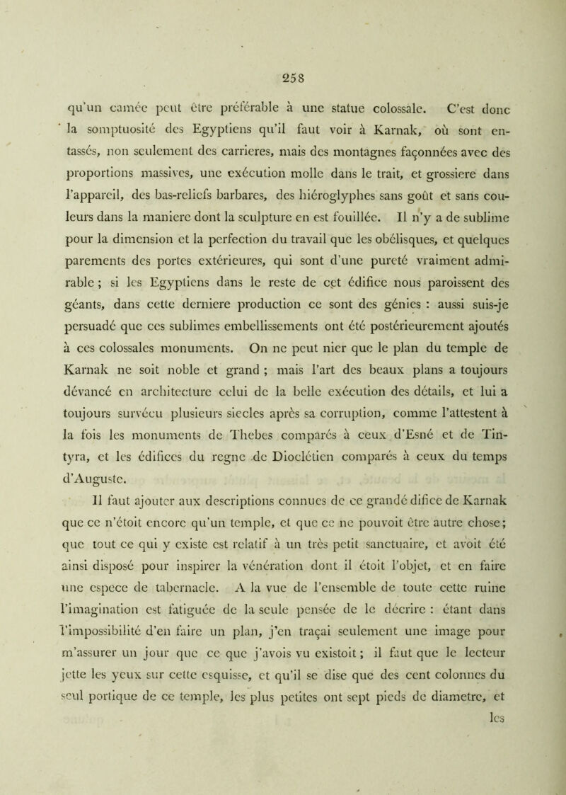qu’un camée peut être préférable à une statue colossale. C’est donc la somptuosité des Egyptiens qu’il faut voir à Karnak, où sont en- tassés, non seulement des carrières, mais des montagnes façonnées avec des proportions massives, une exécution molle dans le trait, et grossière dans l’appareil, des bas-reliefs barbares, des hiéroglyphes sans goût et sans cou- leurs dans la maniéré dont la sculpture en est fouillée. Il n’y a de sublime pour la dimension et la perfection du travail que les obélisques, et quelques parements des portes extérieures, qui sont d’une pureté vraiment admi- rable ; si les Egyptiens dans le reste de cpt édifice nous paroissent des géants, dans cette derniere production ce sont des génies : aussi suis-je persuadé que ces sublimes embellissements ont été postérieurement ajoutés à ces colossales monuments. On ne peut nier que le plan du temple de Karnak ne soit noble et grand ; mais l’art des beaux plans a toujours dévancé en architecture celui de la belle exécution des détails, et lui a toujours survécu plusieurs siècles après sa corruption, comme l’attestent à la fois les monuments de Tliebes comparés à ceux d’Esné et de Tin- tyra, et les édifices du régné .de Dioclétien comparés à ceux du temps d’Auguste. Il faut ajouter aux descriptions connues de ce grandé difice de Karnak que ce n’étoit encore qu’un temple, et que ce ne pouvoit être autre chose; que tout ce qui y existe est relatif à un très petit sanctuaire, et avoit été ainsi disposé pour inspirer la vénération dont il étoit l’objet, et en faire une espece de tabernacle. A la vue de l’ensemble de toute cette ruine l’imagination est fatiguée de la seule pensée de le décrire : étant dans l’impossibilité d’en faire un plan, j’en traçai seulement une image pour m’assurer un jour que ce que j’avois vu existait ; il huit que le lecteur jette les yeux sur cette esquisse, et qu’il se dise que des cent colonnes du seul portique de ce temple, les plus petites ont sept pieds de diamètre, et