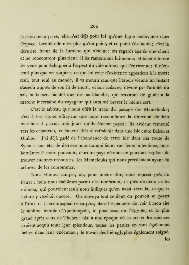 la caravane a passé, elle n’est déjà pour lui qu’une ligne ondoyante dans l’espace, bientôt elle n’est plus qu’un point, et ce point s’évanouit; c’est la derniere lueur de la lumière qui s’éteint: ses regards égarés cherchent et ne rencontrent plus rien ; il les ramene sur lui-même, et bientôt ferme les yeux pour échapper à l’aspect du vide affreux qui l’environne; il n’en- tend plus que ses soupirs; ce qui lui reste d’existence appartient à la mort; seul, tout seul au monde, il va mourir sans que l’espoir vienne un instant s’asseoir auprès de son lit de mort ; et son cadavre, dévoré par l’aridité du sol, ne laissera bientôt que des os blanchis, qui serviront de guide à la marche incertaine du voyageur qui aura osé braver le même sort. C’est le tableau que nous offrit la trace du passage des Mamelouks; c’est à ces signes effrayans que nous reconnûmes la direction de leur marche : il y avoit trois jours qu’ils étoient passés ; ils avoient remonté vers les cataractes, et étoient allés se rafraîchir dans une isle entre Baban et Ombos. J’ai déjà parlé de l’abondance de cette isle dans ma route de Syene : leur état de détresse nous tranquillisant sur leurs intentions, nous bornâmes là notre poursuite, dans un pays où nous ne pouvions espérer de trouver aucunes ressources, les Mamelouks qui nous précédoient ayant dû achever de les consommer. Nous vînmes camper, ou, pour mieux dire, nous reposer près du fleuve ; nous nous établîmes parmi des tombeaux, et près de deux arides mimosa, qui pouvoient seuls nous indiquer qu’on avoit vécu là, et que la nature y végétoit encore. On renvoya tout ce dont on pouvoit se passer à Etfu ; et j’accompagnai ce surplus, dans l’espérance de voir à mon aise le sublime temple d’Apollinopolis, le plus beau de l’Egypte, et le plus grand après ceux de Thebes : bâti à une époque où les arts et les sciences avoient acquis toute leur splendeur, toutes les parties en sont également belles dans leur exécution ; le travail des hiéroglyphes également soigné, les