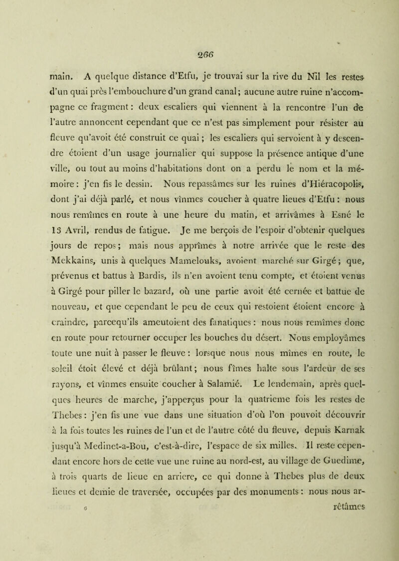 <266 main. A quelque distance d’Etfu, je trouvai sur la rive du Nil les restes- d’un quai près l’embouchure d’un grand canal; aucune autre ruine n’accom- pagne ce fragment : deux escaliers qui viennent à la rencontre l’un de l’autre annoncent cependant que ce n’est pas simplement pour résister au fleuve qu’avoit été construit ce quai ; les escaliers qui servoient à y descen- dre étoient d’un usage journalier qui suppose la présence antique d’une ville, ou tout au moins d’habitations dont on a perdu le nom et la mé- moire : j’en fis le dessin. Nous repassâmes sur les ruines d’Hiéracopolis, dont j’ai déjà parlé, et nous vînmes coucher à quatre lieues d’Etfu : nous nous remîmes en route à une heure du matin, et arrivâmes à Esné le 13 Avril, rendus de fatigue. Je me berçois de l’espoir d’obtenir quelques jours de repos ; mais nous apprîmes à notre arrivée que le reste des Mekkains, unis à quelques Mamelouks, avoient marché sur Girgé ; que, prévenus et battus à Bardis, ils n’en avoient tenu compte, et étoient venus à Girgé pour piller le bazard, oh une partie avoit été cernée et battue de nouveau, et que cependant le peu de ceux qui restoient étoient encore à craindre, pareequ’ils ameutaient des fanatiques : nous nous remîmes donc en route pour retourner occuper les bouches du désert. Nous employâmes toute une nuit à passer le fleuve : lorsque nous nous mîmes en route, le soleil étoit élevé et déjà bridant ; nous fîmes halte sous l’ardeur de ses rayons, et vînmes ensuite coucher à Salamié. Le lendemain, après quel- ques heures de marche, j’apperçus pour la quatrième fois les restes de Thebes : j’en fis une vue dans une situation d’où Ton pouvoit découvrir à la fois toutes les ruines de l’un et de l’autre côté du fleuve, depuis Karnak jusqu’à Medinet-a-Bou, c’est-à-dire, l’espace de six milles. Il reste cepen- dant encore hors de cette vue une ruine au nord-est, au village de Guedime, à trois quarts de lieue en arriéré, ce qui donne à Thebes plus de deux lieues et demie de traversée, occupées par des monuments : nous nous ar- a rétâmes