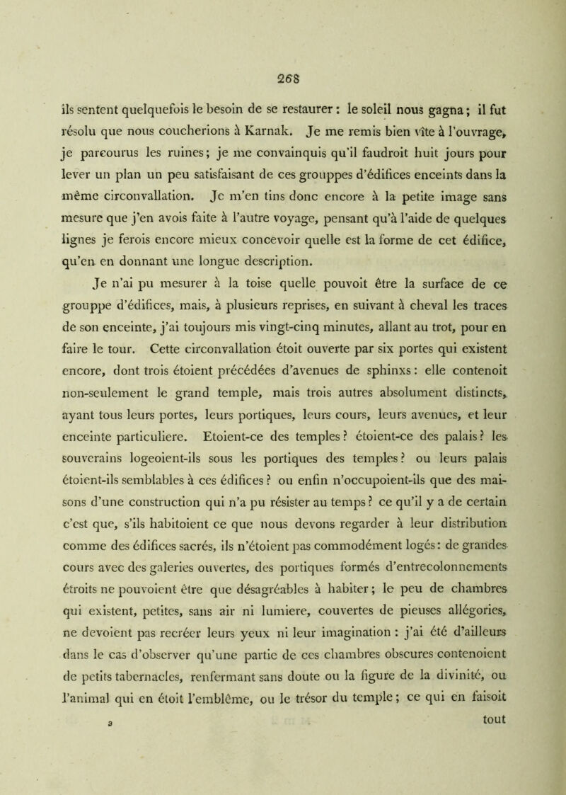 258 ils sentent quelquefois le besoin de se restaurer : le soleil nous gagna ; il fut résolu que nous coucherions à Karnak. Je me remis bien vite à l’ouvrage, je parcourus les ruines; je me convainquis qu’il faudroit huit jours pour lever un plan un peu satisfaisant de ces grouppes d’édifices enceints dans la même circonvallation. Je m’en tins donc encore à la petite image sans mesure que j’en avois faite à l’autre voyage, pensant qu’à l’aide de quelques lignes je ferois encore mieux concevoir quelle est la forme de cet édifice, qu’en, en donnant une longue description. Je n’ai pu mesurer à la toise quelle pouvoit être la surface de ce grouppe d’édifices, mais, à plusieurs reprises, en suivant à cheval les traces de son enceinte, j’ai toujours mis vingt-cinq minutes, allant au trot, pour en faire le tour. Cette circonvallation étoit ouverte par six portes qui existent encore, dont trois étoient précédées d’avenues de sphinxs : elle contenoit non-seulement le grand temple, mais trois autres absolument distincts,, ayant tous leurs portes, leurs portiques, leurs cours, leurs avenues, et leur enceinte particulière. Etoient-ce des temples ? étoient-ce des palais ? les souverains logeoient-ils sous les portiques des temples ? ou leurs palais étoient-ils semblables à ces édifices ? ou enfin n’occupoient-ils que des mai- sons d’une construction qui n’a pu résister au temps ? ce qu’il y a de certain c’est que, s’ils habitoient ce que nous devons regarder à leur distribution comme des édifices sacrés, ils n’étoient pas commodément logés: de grandes cours avec des galeries ouvertes, des portiques formés d’entrecolonnements étroits ne pouvoient être que désagréables à habiter ; le peu de chambres qui existent, petites, sans air ni lumière, couvertes de pieuses allégories, ne dévoient pas recréer leurs yeux ni leur imagination : j’ai été d’ailleurs dans le cas d’observer qu’une partie de ces chambres obscures contenoicnt de petits tabernacles, renfermant sans doute ou la figure de la divinité, ou l’animal qui en étoit l’emblème, ou le trésor du temple ; ce qui en faisoit tout 8