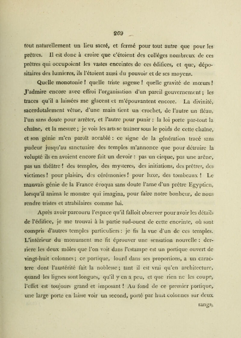 fout naturellement un lieu sacré, et fermé pour tout autre que pour les prêtres. Il est donc à croire que c’étoient des collèges nombreux de ces prêtres qui occupoicnt les vastes enceintes de ces édifices, et que, dépo- sitaires des lumières, ils l’étoient aussi du pouvoir et de ses moyens. Quelle monotonie ! quelle triste sagesse ! quelle gravité de mœurs ! J’admire encore avec effroi l’organisation d’un pareil gouvernement ; les traces qu’il a laissées me glacent et m’épouvantent encore. La divinité, sacerdotalement vêtue, d’une main tient un crochet, de l’autre un fléau, l’un sans doute pour arrêter, et l’autre pour punir : la loi porte par-tout la chaîne, et la mesure ; je vois les arts se traîner sous le poids de cette chaîne, et son génie m’en paroît accablé : ce signe de la génération tracé sans pudeur jusqu’au sanctuaire des temples m’annonce que pour détruire la volupté ils en avoient encore fait un devoir : pas un cirque, pas une arène, pas un théâtre î des temples, des mystères, des initiations, des prêtres, des victimes ! pour plaisirs, des cérémonies ! pour luxe, des tombeaux ! Le mauvais génie de la France évoqua sans doute l’ame d’un prêtre Egyptien, lorsqu’il anima le monstre qui imagina, pour faire notre bonheur, de nous rendre tristes et atrabilaires comme lui. Après avoir parcouru l’espace qu’il falloit observer pour avoir les détails de l’édifice, je me trouvai à la partie sud-ouest de cette enceinte, où sont compris d’autres temples particuliers : je fis la vue d’un de ces temples. L’intérieur du monument me fit éprouver une sensation nouvelle : der- rière les deux môles que l’on voit dans l’estampe est un portique ouvert de vingt-huit colonnes; ce portique, lourd dans ses proportions, a un carac- tère dont l’austérité fait la noblesse ; tant il est vrai qu’en architecture, quand les lignes sont longues, qu’il y en a peu, et que rien ne les coupe, l’effet est toujours grand et imposant ! Au fond de ce premier portique, une large porte en laisse voir un second, porté par huit colonnes sur deux rangsj