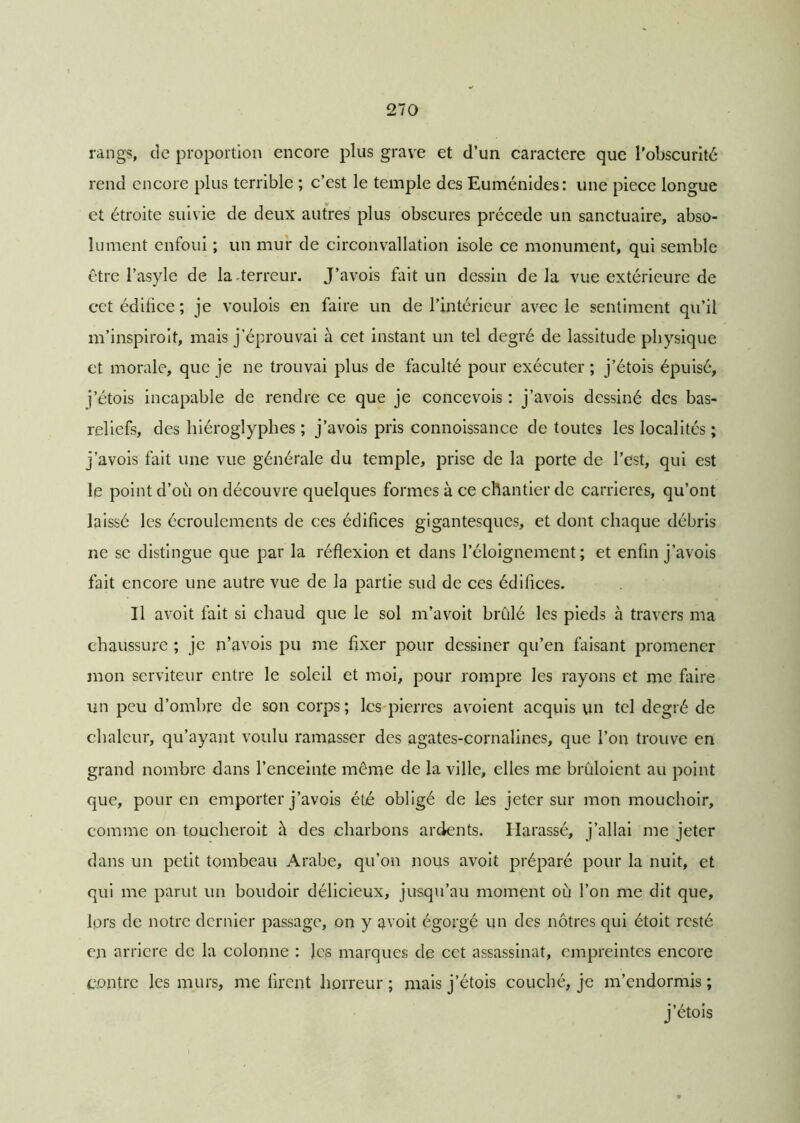 rangs, de proportion encore plus grave et d’un caractère que l'obscurité rend encore plus terrible ; c’est le temple des Euménides: une piece longue et étroite suivie de deux autres plus obscures précédé un sanctuaire, abso- lument enfoui ; un mur de circonvallation isole ce monument, qui semble être l’asyle de la .terreur. J’avois fait un dessin delà vue extérieure de cct édifice ; je voulois en faire un de l’intérieur avec le sentiment qu’il m’inspiroit, mais j’éprouvai à cet instant un tel degré de lassitude physique et morale, que je ne trouvai plus de faculté pour exécuter ; j’étois épuisé, j’étois incapable de rendre ce que je concevois : j’avois dessiné des bas- reliefs, des hiéroglyphes ; j’avois pris connoissance de toutes les localités ; j’avois fait une vue générale du temple, prise de la porte de l’est, qui est le point d’où on découvre quelques formes à ce chantier de carrières, qu’ont laissé les écroulements de ces édifices gigantesques, et dont chaque débris ne se distingue que par la réflexion et dans l’éloignement; et enfin j’avois fait encore une autre vue de la partie sud de ces édifices. Il avoit fait si chaud que le sol m’avoit brûlé les pieds à travers ma chaussure ; je n’avois pu me fixer pour dessiner qu’en faisant promener mon serviteur entre le soleil et moi, pour rompre les rayons et me faire un peu d’ombre de son corps; les pierres avoient acquis un tel degré de chaleur, qu’ayant voulu ramasser des agates-cornalines, que l’on trouve en grand nombre dans l’enceinte même de la ville, elles me bruloient au point que, pour en emporter j’avois été obligé de les jeter sur mon mouchoir, comme on toucheroit à des charbons ardents. Harassé, j’allai me jeter dans un petit tombeau Arabe, qu’on nous avoit préparé pour la nuit, et qui me parut un boudoir délicieux, jusqu’au moment où l’on me dit que, lors de notre dernier passage, on y avoit égorgé un des nôtres qui étoit resté en arriéré de la colonne : les marques de cet assassinat, empreintes encore contre les murs, me firent horreur ; mais j’étois couché, je m’endormis ; j’étois